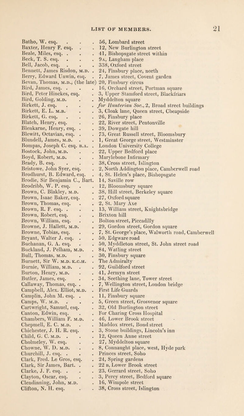 Batho, W. esq. Baxter, Henry F. esq. Beale, Miles, esq. . Beck, T. S. esq. Bell, Jacob, esq. Bennett, James Risdon, m.d. . Berry, Edward Unwin, esq. Bevan, Thomas, m.d., (the late) Bird, James, esq. . Bird, Peter Hinckes, esq. Bird, Golding, m.d. Birkett, J. esq. Birkett, E. L. m.b. Birkett, G. esq. Blatch, Henry, esq. Blenkarne, Henry, esq. Blewitt, Octavian, esq. Blundell, James, m.d. Bompas, Joseph C. esq. b.a. Bostock, John, M.D. Boyd, Robert, m.d. Brady, B. esq. Bristowe, John Syer, esq Brodhurst, B. Edward, esq. Brodie, Sir Benjamin C., Bart Brodribb, W. P. esq. Brown, C. Blakley, m.d. Brown, Isaac Baker, esq. Brown, Thomas, esq. Brown, R. F. esq. . Brown, Robert, esq. Brown, William, esq. Browne, J. Hallett, m.d. Browne, Tobias, esq. Bryant, Walter J. esq. Buchanan, G. A. esq. Buckland, J. Pelham, m.d. Bull, Thomas, m.d. Burnett, Sir W. m.d. k.c.h. Burnie, William, m.d. Burton, Henry, m.d. Butler, James, esq. Callaway, Thomas, esq. Campbell, Alex. Elliot, m.d. Camplin, John M. esq. Camps, W. M.D. Cartwright, Samuel, esq. Canton, Edwin, esq. Chambers, William F. m.d. Chepmell, E. C. m.d. Chichester, J. H. R. esq. Child, G. C. M.D. . Cholraeley, W. esq. Chowne, W. D. m.d. Churchill, J. esq. . Clark, Fred. Le Gros, esq. Clark, Sir James, Bart. Clarke, J. F. esq. . Clayton, Oscar, esq. Clendinning, John, m.d. Chfton, N. H. esq. 56, Lombard street 12, New Burlington street 41, Bishopsgate street within 9a, Langham place 338, Oxford street 24, Finsbury place, north 7, James street. Covent garden 20, Finsbury circus 16, Orchard street, Portman square 3, Upper Stamford street, Blackfriars Myddelton square for Hunterian Soc., 2, Broad street buildings 3, Cloak lane, Queen street, Cbeapside 26, Finsbury place 22, River street, Pentonville 39, Dowgate hill 73, Great Russell street, Bloomsbury 1, Great George street, Westminster London University College 22, Upper Bedford place Marylebone Infirmary 38, Cross street, Islington 2, North Addington place, Camberwell road 4, St. Helen’s place, Bishopsgate 14, Saville row 12, Bloomsbury square 38, Hill street, Berkeley square 27, Oxford square 2, St. Mary Axe 13, William street, Knightsbridge Brixton hill Bolton street, Piccadilly 29, Gordon street, Gordon square 7, St. George’s place, Walworth road, Camberwell 50, Edgware road 50, Myddleton street, St. John street road 84, Watling street 30, Finsbury square The Admiralty 92, Guildford street 41, Jermyn street 34, Seething lane, Tower street 7, Wellington street, London bridge First Life Guards 11, Finsbury square 5, Green street, Grosvenor square 32, Old Burlington street For Charing Cross Hospital 46, Lower Brook street Maddox street. Bond street 3, Stone buildings, Lincoln’s inn 12, Queen Anne street 27, Myddelton square 8, Connaught place, west, Hyde park Princes street, Soho 24, Spring gardens 22 B, Lower Brook street 23, Gerrard street, Soho 3, Percy street, Bedford square 16, Wimpole street 38, Cross street, Islington