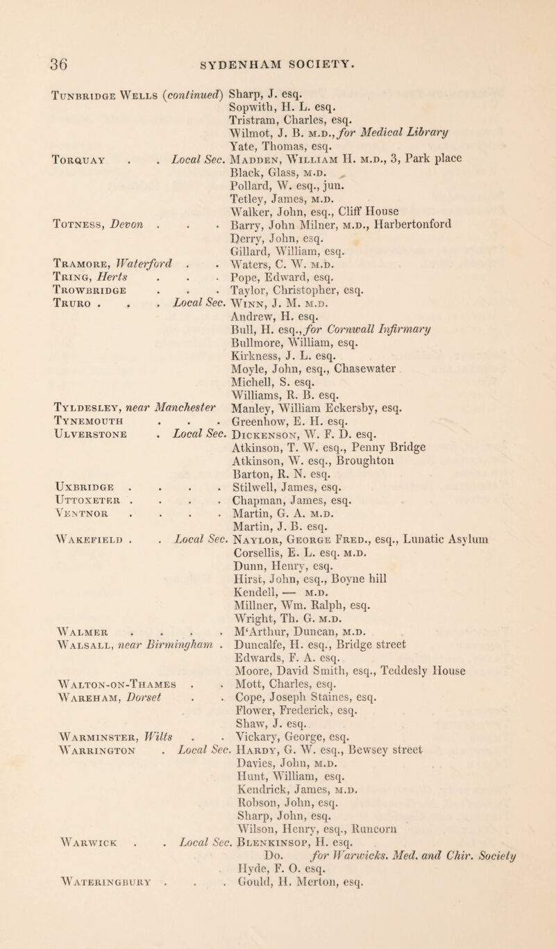 Totness, Devon Tramore, Waterford Tring, Herts Trowbridge Truro . esq., Broughton Tunbridge Wells {continued) Sharp, J. esq. Sopwith, H. L. esq. Tristram, Charles, esq. \Vilmot, J. B. M.D.,/or Medical Library Yate, Thomas, esq. Torquay . . Local Sec. Madden, William H. m.d., 3, Park place Black, Glass, m.d. Pollard, W. esq., jun. Tetley, James, m.d. Walker, John, esq.. Cliff House Barry, John Milner, m.d,, Harbertonford Derry, John, esq, Gillard, William, esq. Waters, C. W. m.d. • Pope, Edward, esq. . • Taylor, Christopher, esq. Local Sec. Winn, J. M. m.d. Andrew, H. esq. Bull, H. esq.,/or Cornwall Infirmary Bullmore, William, esq. Kirkness, J. L. esq. Moyle, John, esq., Chasewater Mich ell, S. esq. Williams, B. B. esq. Manley, William Eckersby, esq. . ♦ Greenhow, E, H. esq. Local Sec. Dickenson, W. F. D. esq. Atkinson, T. W. esq.. Penny Bridge Atkinson, W. Barton, R. N. esq. . Stilwell, James, esq. . Chapman, James, esq. . . Martin, G. A. m.d. Martin, J. B. esq. Local Sec. Naylor, George Fred., esq.. Lunatic Asylum Corsellis, E. L. esq, m.d, Dunn, Henry, esq. Hirst, John, esq., Boyne hill Kendell, — m.d. Millner, Wm. Ralph, esq. Wright, Th. G. m.d. . M‘Arthur, Duncan, m.d, Duncalfe, H. esq.. Bridge street Edwards, F. A. esq, Moore, David Smith, esq., Teddesly House Mott, Charles, esq. Cope, Joseph Staines, esq. Flower, Frederick, esq. Shaw, J. esq.. Vickary, George, esq. Local Sec. Hardy, G. W. esq,, Bewsey street Davies, John, m.d. Hunt, William, esq. Kendrick, James, m.d. Robson, John, esq. Sharp, John, esq. Wilson, Henry, esq., Runcorn Local Sec. Blenkinsop, FI. esq. Do, for Warwicks. Med. and Chir. Society Hyde, F. 0. esq. . . Gould, H. Merton, esq. Tyldesley, near Manchester Tynemouth Ulverstone Uxbridge Uttoxeter Vemtnor Wakefield Walmer Walsall, near Birmingham Walton-on-Thames Wareham, Dorset Warminster, Warrington Wilts Warwick Wateringbury
