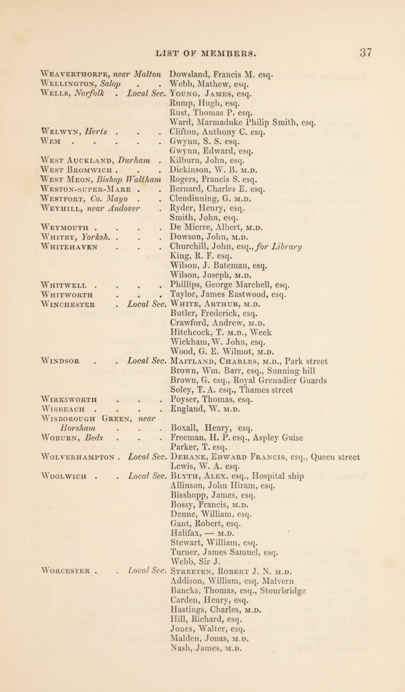 Weaverthorpe, near Malton Wellington, Salop Wells, Norfolk . Local Sec. Welwyn, Herts . Wem ..... West Auckland, Durham . West Bromwich . West Meon, Bishop Waltham Weston-super-Mare . Westport, Co. Mayo . Weyhill, near Andover Weymouth . . . . Whitby, Yorksh. . Whitehaven Whitwell . Whitworth Winchester Local Sec. Windsor . Local Sec. Wirksworth WiSBEACH .... WisBOROuGH Green, near Horsham Woburn, Beds Wolverhampton . Local Sec. Woolwich . . Local Sec. Worcester . . Local Sec. Dowsland, Francis M. esq. Webb, Mathew, esq. Young, James, esq. Rump, Hugh, esq. Rust, Thomas P. esq. Ward, Marmaduke Philip Smith, esq. Clifton, Anthony C. esq. Gwynn, S. S. esq. Gwynn, Edward, esq. Kilburn, John, esq. Dickinson, W. B. m.d. Rogers, Francis S. esq. Bernard, Charles E. esq. Clendinning, G. m.d. Ryder, Henry, esq. Smith, John, esq. De Mierre, Albert, m.d, Dowson, John, m.d. Churchill, John, esq.,/op Library King, R. F. esq. Wilson, J, Bateman, esq. Wilson, Joseph, m.d. Phillips, George Marchell, esq. Taylor, James Eastwood, esq. White, Arthur, m.d. Butler, Frederiek, esq. Crawford, Andrew, m.d. Hitchcock, T. m.d.. Week Wickham, W, John, esq. Wood, G. E. Wilmot, m.d, Maitland, Charles, m.d.. Park street Brown, Wm. Barr, esq.. Sunning hill Brown, G. esq.. Royal Grenadier Guards Soley, T. A. esq., Thames street Poyser, Thomas, esq. England, W. m.d. Boxall, Henry, esq. Freeman, H. P. esq., Aspley Guise Parker, T. esq. Dehane, Edward Francis, esq., Queen street Lewis, W. A. esq. Blyth, Alex, esq., Hospital ship Allinson, John Hiram, esq. Bisshopp, James, esq. Bossy, Francis, m.d. Denne, William, esq. Gant, Robert, esq. Halifax, — m.d. Stewart, William, esq. Turner, James Samuel, esq. Webb, Sir J. Streeten, Robert J. N. m.d. Addison, William, esq, Malvern Bancks, Thomas, esq., Stourbridge Carden, Henry, esq. Hastings, Charles, m.d. Hill, Richard, esq. Jones, Walter, esq. Malden, Jonas, m.d. Nash, James, m.d.