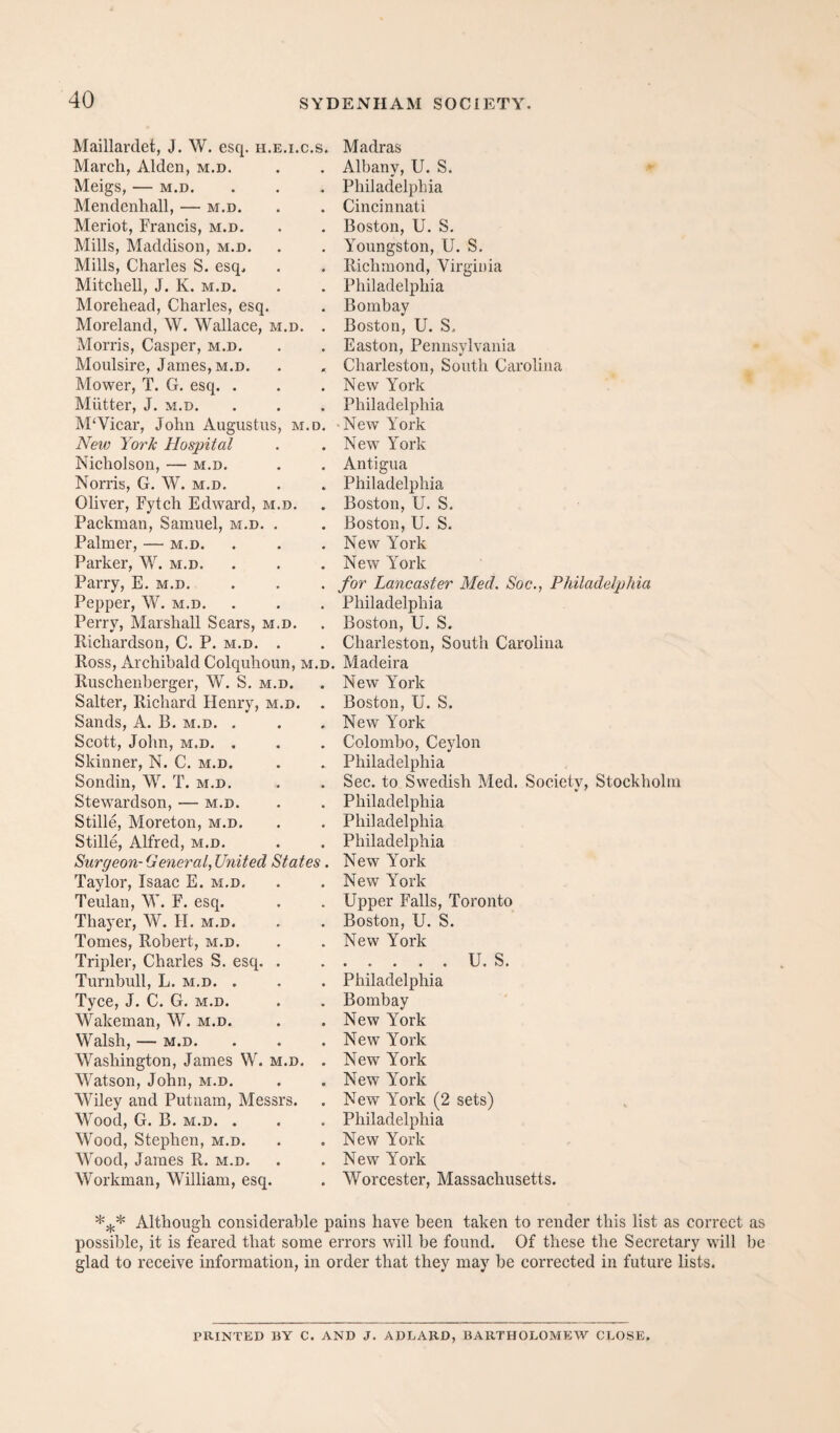 M.D. D. D. Maillardet, J. W. esq. h.e.i.c.s. March, Alden, m.d. Meigs, — M.D. Mendenhall, — m.d. Meriot, Francis, m.d. Mills, Maddison, m.d. Mills, Charles S. esq^ Mitchell, J. K. m.d. Morehead, Charles, esq. Moreland, W. Wallace, m.d. Morris, Casper, m.d. Moulsire, James, m.d. Mower, T. G. esq. . Mutter, J. M.D. M‘Vicar, John Augustus New York Hospital Nicholson, — m.d. Norris, G. W. m.d. Oliver, Fytch Edward, m Packman, Samuel, m.d. Palmer, — m.d. Parker, W. m.d. Parry, E. m.d. Pepper, W. m.d. Perry, Marshall Sears, m Kichardson, C. P. m.d. Ross, Archibald Colquhoun, m.d. Ruschenberger, W. S. m.d. Salter, Richard Henry, m.d. . Sands, A. B. m.d. . Scott, John, M.D. . Skinner, N. C. m.d. Sondin, W. T. m.d. Stewardson, — m.d. Stille, Moreton, m.d. Stille, Alfred, m.d. Surgeon- General, United States. Taylor, Isaac E. m.d. Teulan, W. F. esq. Thayer, W. H. m.d. Tomes, Robert, m.d. Tripler, Charles S. esq. . Turnbull, L. m.d. . Tyce, J. C. G. m.d. Wakeman, W. m.d. Walsh, — M.D. Washington, James W. m.d. . Watson, John, m.d. Wiley and Putnam, Messrs. Wood, G. B. M.D. . Wood, Stephen, m.d. Wood, James R. m.d. Workman, William, esq. Madras Albany, U. S. Philadelphia Cincinnati Boston, U. S. Youngston, U. S. Richmond, Virginia Philadelphia Bombay Boston, U. S. Easton, Pennsylvania Charleston, South Carolina New York Philadelphia New York New York Antigua Philadelphia Boston, U. S. Boston, U. S. New York New York for Lancaster Med. Soc., Philadelphia Philadelphia Boston, U. S. Charleston, South Carolina Madeira New York Boston, U. S. New York Colombo, Ceylon Philadelphia Sec. to Swedish Med. Societv, Stockholm Philadelphia Philadelphia Philadelphia New York New York Upper Falls, Toronto Boston, U. S. New York .U. S. Philadelphia Bombay New York New York New York New York New York (2 sets) Philadelphia New York New York Worcester, Massaehusetts. Although eonsiderable pains have been taken to render this list as eorrect as possible, it is feared that some errors will be found. Of these the Secretary will be glad to receive information, in order that they may be corrected in future lists. PRINTED BY C. AND J. ADLARD, BARTHOLOMEIV CLOSE.