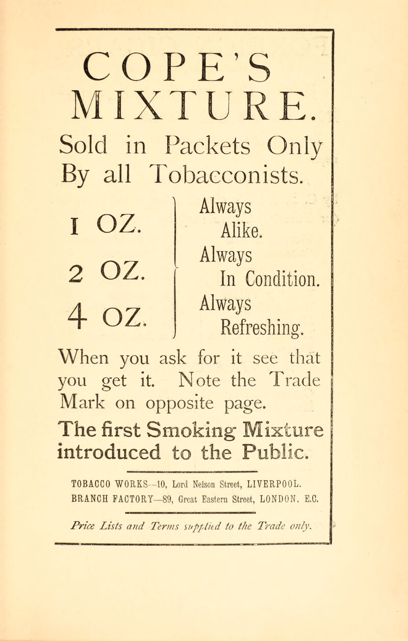 COPE’S MIXTURE. Sold in Packets Only By all Tobacconists. Always Alike. Always In Condition. Always Refreshing. When you ask for it see that you get it. Note the Trade Mark on opposite page. The first Smoking* Mixture introduced to the Public. TOBACCO WORKS -10, Lord Nelson Street, LIVERPOOL. BRANCH FACTORY—89, Great Eastern Street, LONDON. E.C. 1 oz. 2 OZ. 4 oz. Price Lists and Terms supplied to the Trade only.