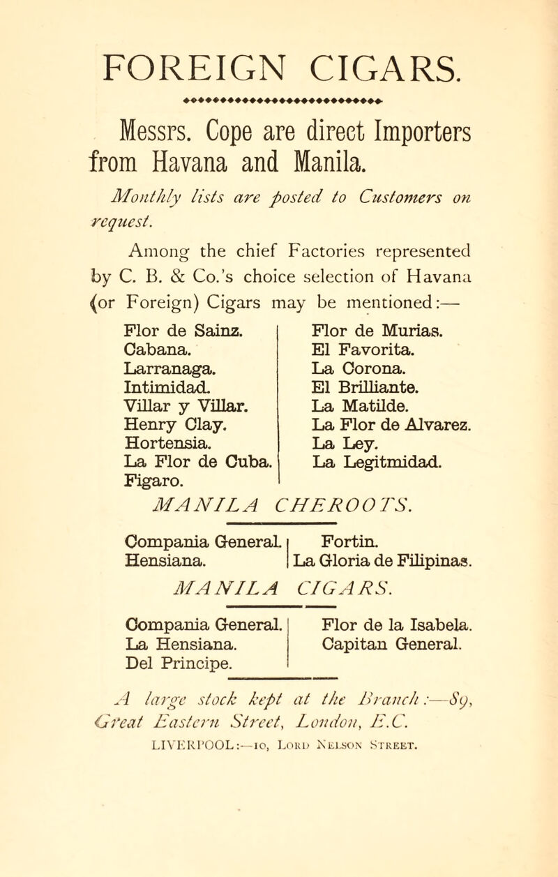 FOREIGN CIGARS. Messrs. Cope are direct Importers from Havana and Manila. Monthly lists are posted to Customers on request. Among the chief Factories represented by C. B. & Co.’s choice selection of Havana (or Foreign) Cigars may be mentioned:— Flor de Sainz. Cabana. Larranaga. Intimidad. Villar y Villar. Henry Clay. Hortensia. La Flor de Cuba. Figaro. Flor de Murias. El Favorita. La Corona. El Brilliante. La Matilde. La Flor de Alvarez. La Ley. La Legitmidad. MANILA CHEROOTS. Compania General. Fortin. Hensiana. La Gloria de Filipinas. MANILA CIGARS. Compania General. Flor de la Isabela. La Hensiana. Capitan General. Del Principe. A large stock kept at the Branch:—S), Gfeat Eastern StreetLondon, E.C. LIVERPOOL:—io, Loud Kelson Street.