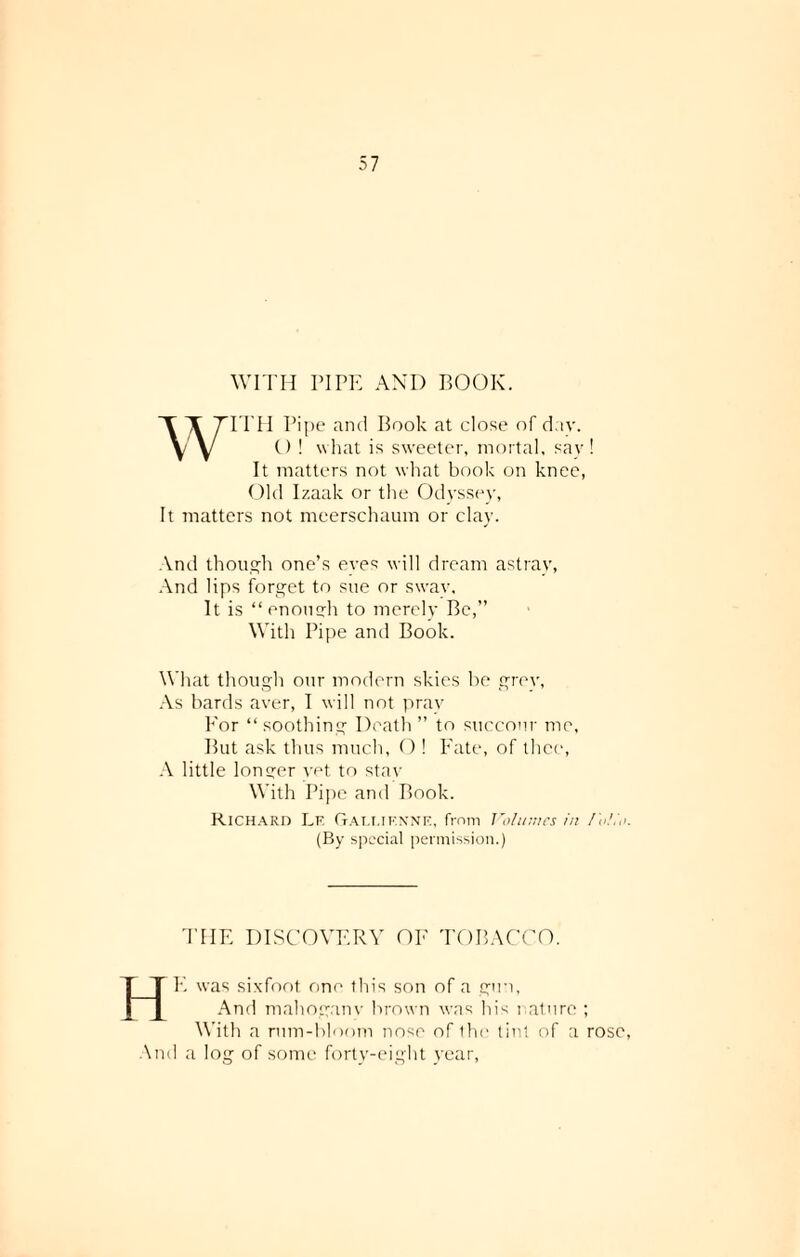 WITH PIPE AND BOOK. WITH Pipe and Book at close of dnv. O ! what is sweeter, mortal, say! It matters not what book on knee, Old Izaak or the Odyssey, It matters not meerschaum or clay. And though one’s eves will dream astrav, And lips forget to sue or swav, It is “enomrh to merely Be,” With Pipe and Book. What though our modern skies be grey, As bards aver, I will not pray For “ soothing Death ” to succour me, But ask thus much, O ! Fate, of thee, A little longer vet to stav With Pipe and Book. Richard Lf. Galt.if.nne, from Volumes in Folio (By special permission.) THE DISCOVERY OE TOBACCO. HE was sixfoot one this son of a gun, And mahoganv brown was his nature ; With a rum-bloom nose of the tint of a rose And a log of some forty-eight year,