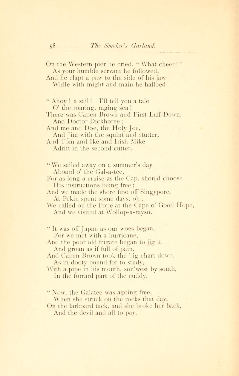 On the Western pier lie cried, “ What cheer ! ’’ As your humble servant he followed, And lie clapt a paw to the side of his jaw While with might and main he halloed— “ Ahoy ! a sail ! I’ll tell you a tale O’ the roaring, raging sea ! There was Capen Brown and First Luff Down, And Doctor Dickhoree; And me and Doe, the Holy Joe, And Jim with the squint and stutter, And Tom and Ike and Irish Mike Adrift in the second cutter. “ We sailed away on a summer’s day Aboard o’ the Oal-a-tee, For as long a cruise as the Cap. should choose His instructions being free ; And we made the shore first off Singypore, At Pekin spent some days, oh; We called on the Pope at the Cape o’ Good Ho And we visited at Wollop-a-rayso. “ It was off Japan as our woes began, For we met with a hurricane, And the poor old frigate began to jig it And groan as if full of pain. And Capen Brown took the big chart down, As in dooty bound for to study, With a pipe in his mouth, sou’west by south, In the forrard part of the cuddy. “ Mow, the Galatce was agoing free, W hen she struck on the rocks that day, On the larboard tack, and she broke her back, And the devil and all to pay.