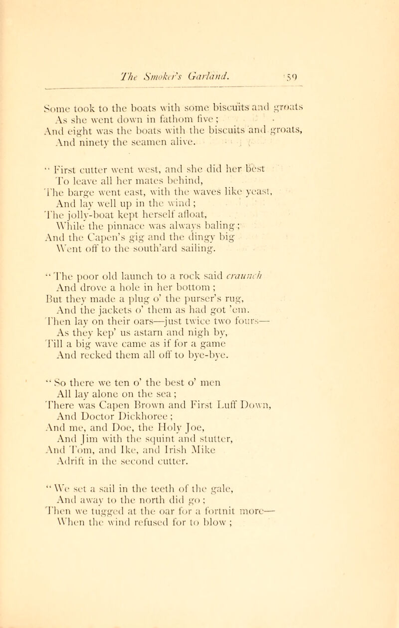 Some took to the boats with some biscuits and groats As she went down in fathom five; Anil eight was the boats with the biscuits and groats, And ninety the seamen alive. “ First cutter went west, and she did her best To leave all her mates behind, The barge went east, with the waves like yeast, And lay well up in the wind ; The jolly-boat kept herself afloat, While the pinnace was always baling; And the Capen’s gig and the dingy big Went off to the south’ard sailing.  The poor old launch to a rock said craunch And drove a hole in her bottom ; But they made a plug o’ the purser’s rug, And the jackets o’ them as had got ’em. Then lay on their oars—just twice two fours— As they kep’ us astarn and nigh by, Till a big wave came as if for a game And recked them all off' to bye-bye. “ So there we ten o’ the best o’ men All lay alone on the sea ; There was Capen Brown and First Luff Down, And Doctor Dickhoree; And me, and Doe, the Holy Joe, And Jim with the squint and stutter, And Tom, and Ike, and Irish Mike Adrift in the second cutter. “ We set a sail in the teeth of the gale, And away to the north did go ; Then we tugged at the oar for a fortnit more— When the wind refused for to blow ;