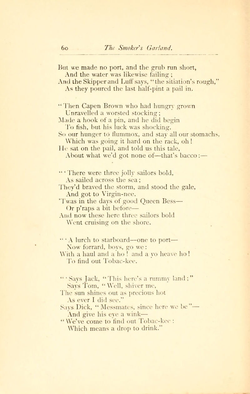 But we made no port, and the grub ran short, And the water was likewise failing ; And the Skipper and Luff says, “the sitiation’s rough,” As they poured the last half-pint a pail in. “Then Capen Brown who had hungry grown Unravelled a worsted stocking; Made a hook of a pin, and he did begin To fish, but his luck was shocking. So our hunger to flummox, and stay all our stomachs, W hich was going it hard on the rack, oh! He sat on the pail, and told us this tale, About what we’d got none of—that’s bacco :— “ * There were three jolly sailors bold. As sailed across the sea; They’d braved the storm, and stood the gale. And got to Virgin-nee. ’Twas in the days of good Queen Bess— ()r p’raps a bit before— And now these here three sailors bold Went cruising on the shore. “ ‘ A lurch to starboard—one to port— Now forrard, boys, go we: With a haul and a ho ! and a yo heave ho! To find out Tobac-kee. “ ‘Says Jack, “This here’s a rummy land Says Tom, “Well, shiver me, The sun shines out as precious hot As ever I did see.” Says Dick, “Messmates, since here we be”— And give his eye a wink— “ We’ve come to find out Tobac-kee : Which means a drop to drink.