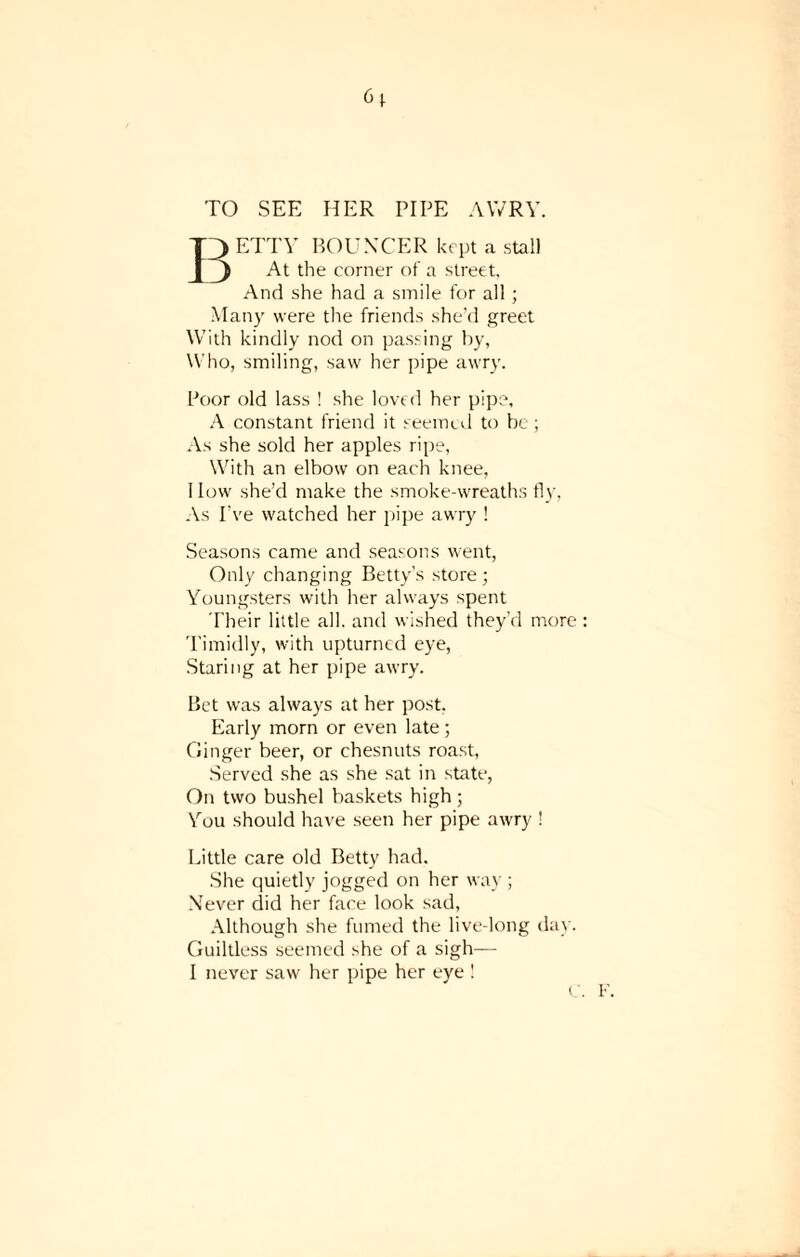 TO SEE HER PIPE AWRY. ETTY BOUNCER kept a stall 1J At the corner of a street. And she had a smile for all; Many were the friends she’d greet With kindly nod on passing by, Who, smiling, saw her pipe awry. Poor old lass ! she loved her pipe, A constant friend it seemed to be ; As she sold her apples ripe, With an elbow on each knee, 1 low she’d make the smoke-wreaths fly, As I’ve watched her pipe awry ! Seasons came and seasons went, Only changing Betty’s store; Youngsters with her always spent Their little all. and wished they’d more Timidly, with upturned eye, Staring at her pipe awry. Bet was always at her post. Early morn or even late ; Ginger beer, or chesnuts roast, Served she as she sat in state, On two bushel baskets high ; You should have seen her pipe awry ! Little care old Betty had. She quietly jogged on her way ; Never did her face look sad, Although she fumed the live-long day. Guiltless seemed she of a sigb—- I never saw her pipe her eye !