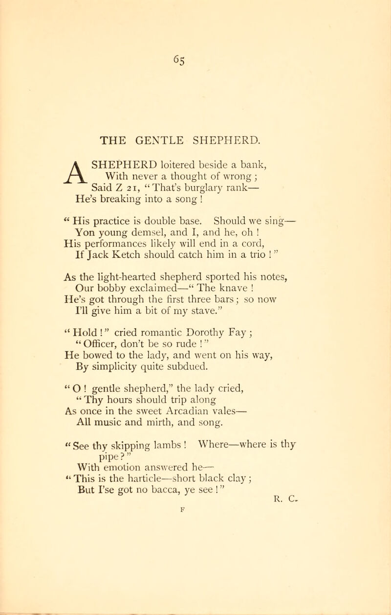 6S THE GENTLE SHEPHERD. A SHEPHERD loitered beside a bank, With never a thought of wrong ; Said Z 21, “That’s burglary rank— He’s breaking into a song ! “ His practice is double base. Should we sing— Yon young demsel, and I, and he, oh ! His performances likely will end in a cord, If Jack Ketch should catch him in a trio ! ” As the light-hearted shepherd sported his notes, Our bobby exclaimed—“ The knave ! He’s got through the first three bars; so now I’ll give him a bit of my stave.” “ Hold !” cried romantic Dorothy Fay ■ “ Officer, don’t be so rude ! ” He bowed to the lady, and went on his way, By simplicity quite subdued. “ O ! gentle shepherd,” the lady cried, “ Thy hours should trip along As once in the sweet Arcadian vales— All music and mirth, and song. “ See thy skipping lambs ! Where—where is thy pipe ? ” With emotion answered he— “ This is the harticle-—short black clay ; But I’se got no bacca, ye see ! ” F r. c.
