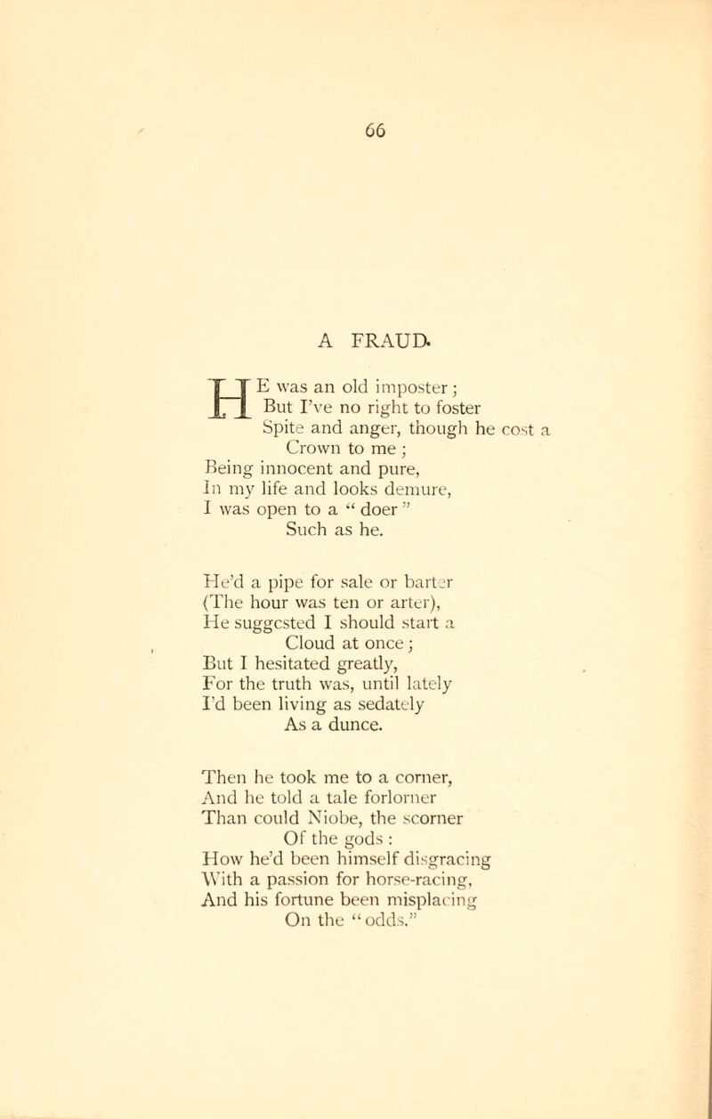 A FRAUD. HE was an old imposter; But I’ve no right to foster Spite and anger, though he cost a Crown to me ; Being innocent and pure, In my life and looks demure, I was open to a “ doer ” Such as he. He’d a pipe for sale or barter (The hour was ten or alter), He suggested I should start a Cloud at once; But I hesitated greatly, For the truth was, until lately I’d been living as sedately As a dunce. Then he took me to a corner, And he told a tale forlorner Than could Niobe, the scorner Of the gods : How he’d been himself disgracing With a passion for horse-racing, And his fortune been misplacing On the “ odds.”