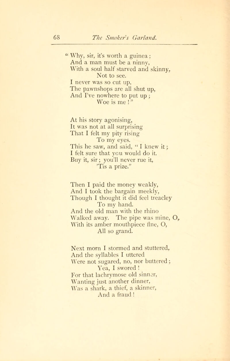 “ Why, sir, it’s worth a guinea: And a man must be a ninny, With a soul half starved and skinny. Not to see. I never was so cut up. The pawnshops are all shut up, And I’ve nowhere to put up ; Woe is me ! ” At his story agonising, It was not at all surprising That I felt my pity rising To my eyes. This he saw, and said, “ I knew it; I felt sure that you would do it. Buy it, sir; you’ll never rue it, ’Tis a prize.” Then I paid the money weakly, And I took the bargain meekly, Though I thought it did feel treacley To my hand. And the old man with the rhino Walked away. The pipe was mine, O, With its amber mouthpiece fine, O, All so grand. Next morn I stormed and stuttered, And the syllables I uttered Were not sugared, no, nor buttered ; Yea, I swored ! For that lachrymose old sinner, Wanting just another dinner, Was a shark, a thief, a skinner, And a fraud !