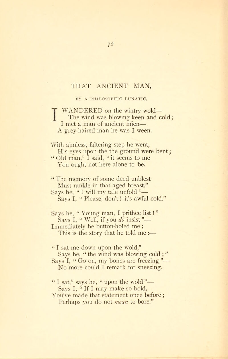 THAT ANCIENT MAN, BY A PHILOSOPHIC LUNATIC. I WANDERED on the wintry wold— The wind was blowing keen and cold; I met a man of ancient mien— A grey-haired man he was I ween. With aimless, faltering step he went, His eyes upon the the ground were bent; 11 Old man,” I said, “ it seems to me You ought not here alone to be. “ The memory of some deed unblest Must rankle in that aged breast.” Says he, “ I will my tale unfold ”— Says I, “ Please, don't! it’s awful cold.” Says he, “ Young man, I prithee list! ” Says I, “ Well, if you do insist”— Immediately he button-holed me ; This is the story that he told me:— “ I sat me down upon the wold,” Says he, “ the wind was blowing cold ; ” Says I, “ Go on, my bones are freezing ”— No more could I remark for sneezing. “ I sat,” says he, “ upon the wold ”— Says I, “ If I may make so bold, You’ve made that statement once before; Perhaps you do not mean to bore.”