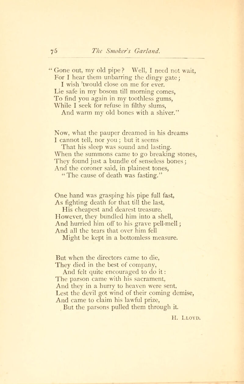 “ Gone out, my old pipe? Well, I need not wait, For I hear them unbarring the dingy gate; I wish ’twould close on me for ever. Lie safe in my bosom till morning comes, To find you again in my toothless gums, While I seek for refuse in filthy slums, And warm my old bones with a shiver.” Now, what the pauper dreamed in his dreams ] cannot tell, nor you ; but it seems That his sleep was sound and lasting. When the summons came to go breaking stones, They found just a bundle of senseless bones; And the coroner said, in plainest tones, “The cause of death was fasting.” One hand was grasping his pipe full fast, As fighting death for that till the last, His cheapest and dearest treasure. However, they bundled him into a shell, And hurried him off to his grave pell-mell; And all the tears that over him fell Might be kept in a bottomless measure. But when the directors came to die, They died in the best of company, And felt quite encouraged to do it: The parson came with his sacrament, And they in a hurry to heaven were sent. Lest the devil got wind of their coming demise, And came to claim his lawful prize, But the parsons pulled them through it. II. Lloyd.