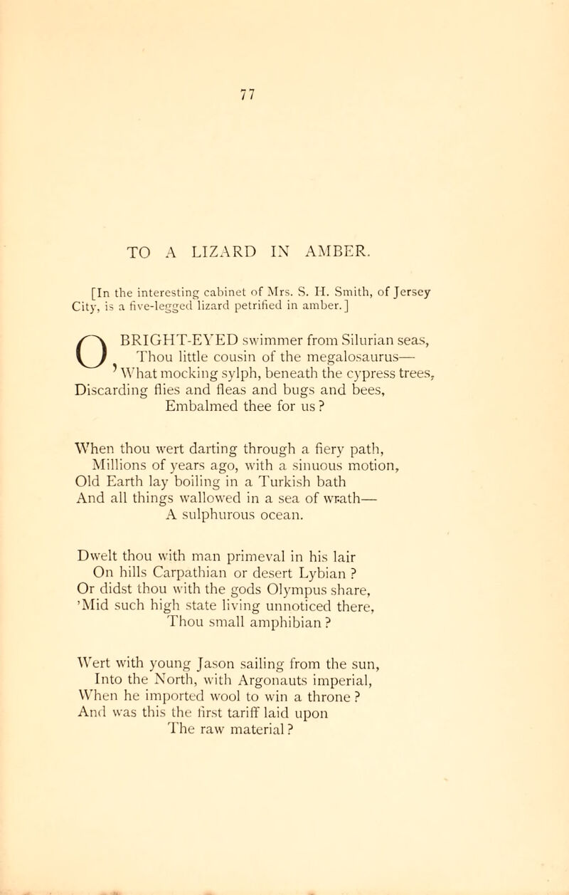 TO A LIZARD IN AMBER. [In the interesting cabinet of Mrs. S. H. Smith, of Jersey City, is a five-legged lizard petrified in amber.] O BRIGHT-EYED swimmer from Silurian seas, Thou little cousin of the megalosaurus— 5 What mocking sylph, beneath the cypress trees. Discarding flies and fleas and bugs and bees. Embalmed thee for us ? When thou wert darting through a fiery path, Millions of years ago, with a sinuous motion. Old Earth lay boiling in a Turkish bath And all things wallowed in a sea of wr-ath— A sulphurous ocean. Dwelt thou with man primeval in his lair On hills Carpathian or desert Lybian ? Or didst thou with the gods Olympus share, ’Mid such high state living unnoticed there, Thou small amphibian ? Wert with young Jason sailing from the sun, Into the North, with Argonauts imperial, When he imported wool to win a throne ? And was this the lirst tariff laid upon The raw material ?