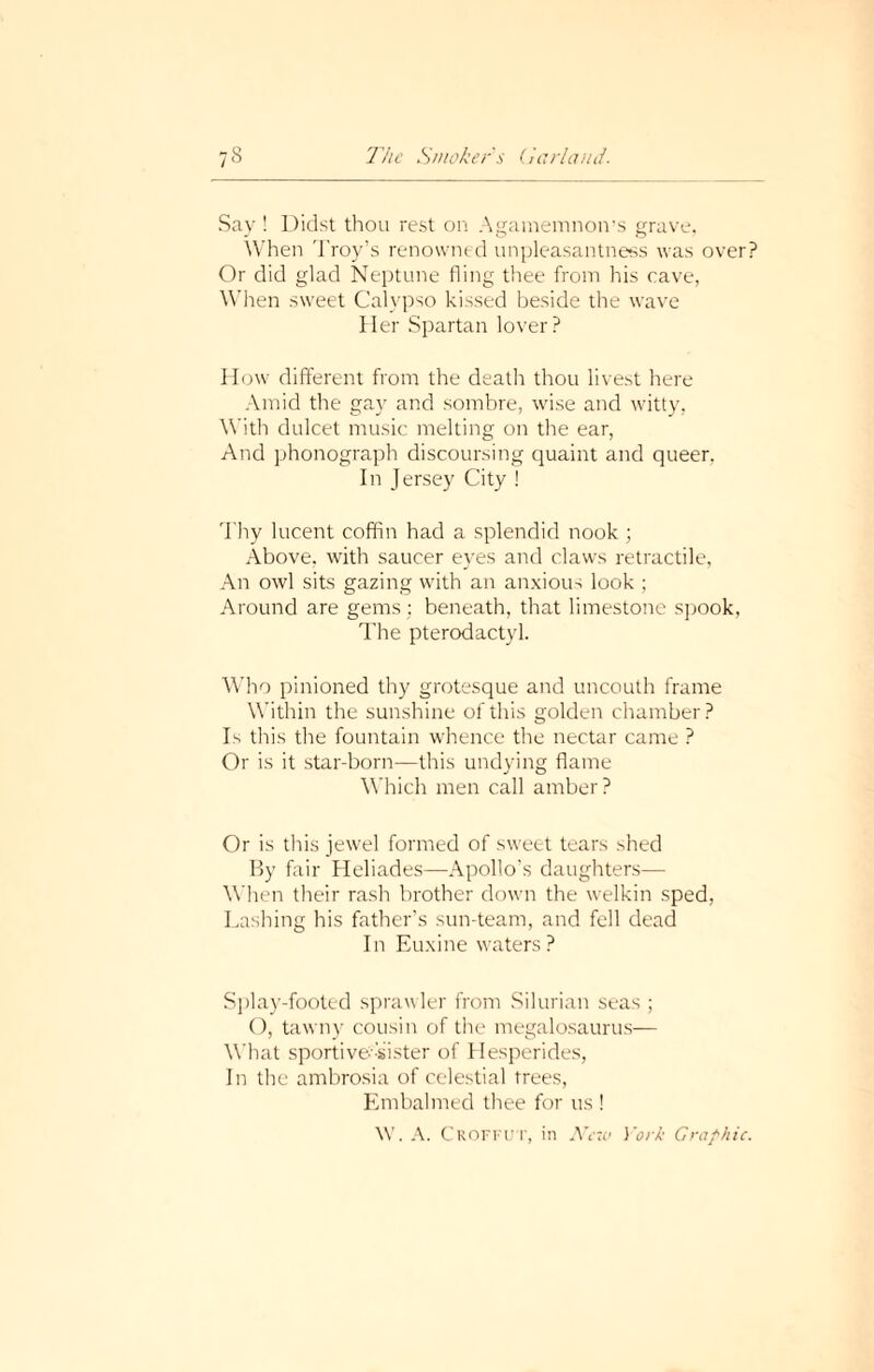 Say ! Didst thou rest on Agamemnon’s grave, When Troy’s renowned unpleasantness was over? Or did glad Neptune fling thee from his cave, When sweet Calypso kissed beside the wave Her Spartan lover? How different from the death thou livest here Amid the gay and sombre, wise and witty, With dulcet music melting on the ear, And phonograph discoursing quaint and queer, In Jersey City ! Thy lucent coffin had a splendid nook; Above, with saucer eyes and claws retractile, An owl sits gazing with an anxious look ; Around are gems : beneath, that limestone spook, The pterodactyl. Who pinioned thy grotesque and uncouth frame Within the sunshine of this golden chamber? Is this the fountain whence the nectar came ? Or is it star-born—this undying flame Which men call amber? Or is this jewel formed of sweet tears shed By fair Heliades—Apollo’s daughters— When their rash brother down the welkin sped, Lashing his father’s sun-team, and fell dead In Euxine waters ? Splay-footed sprawler from Silurian seas ; O, tawny cousin of the megalosaurus— What sportive-sister of Hesperides, In the ambrosia of celestial trees, Embalmed thee for us ! \V. A. Croffut, in New York Graphic.
