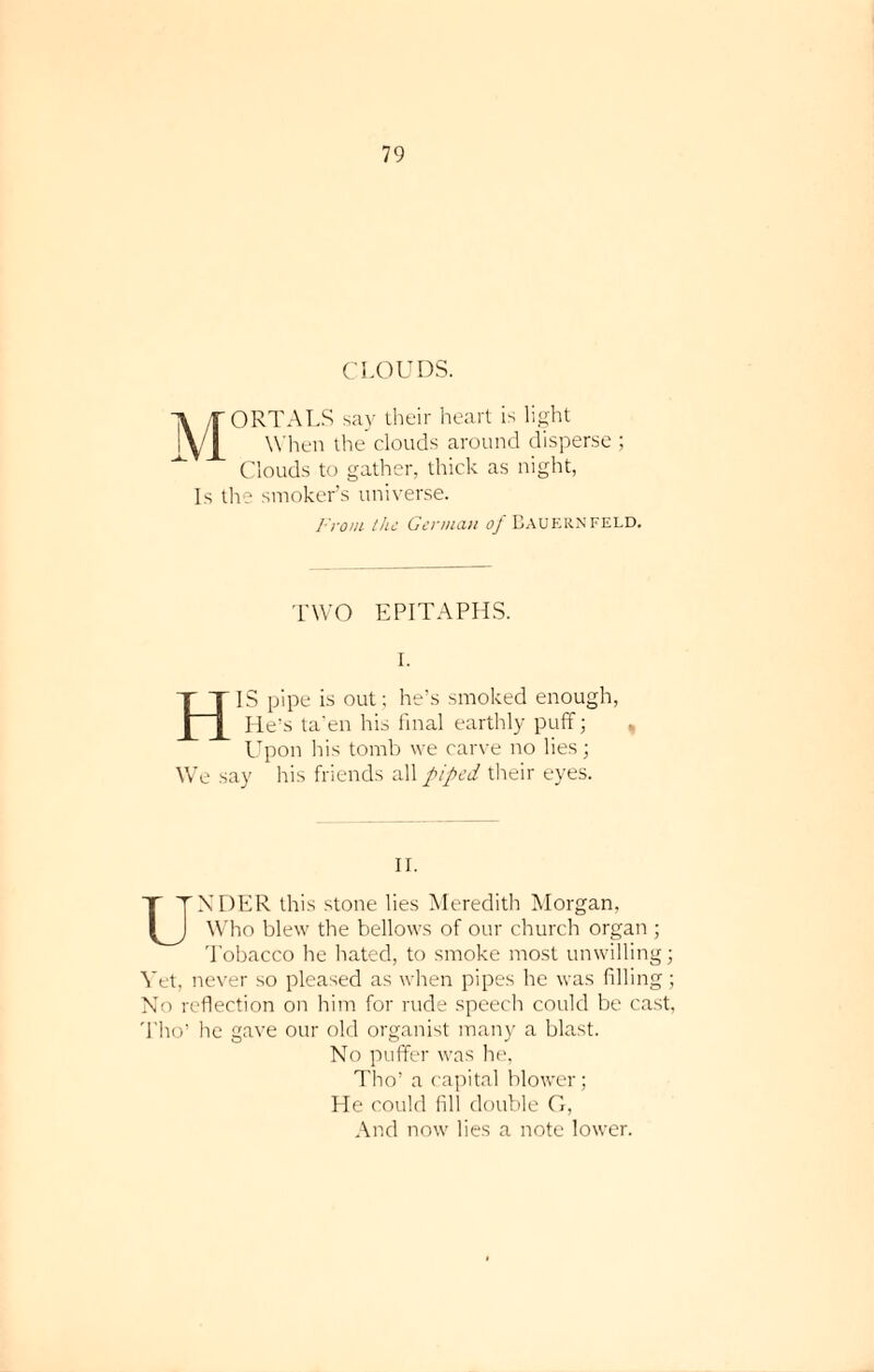 CLOUDS. MORTALS say their heart is light When the clouds around disperse ; Clouds to gather, thick as night, Is the smoker’s universe. From the German of Bauernfeld. TWO EPITAPHS. HIS pipe is out; he’s smoked enoug He’s ta'en his final earthly puff; Upon his tomb we carve no lies; We say Iris friends all piped their eyes. h, II. UNDER this stone lies Meredith Morgan. Who blew the bellows of our church organ ; Tobacco he hated, to smoke most unwilling; Vet, never so pleased as when pipes he was filling; No reflection on him for rude speech could be cast, Tho’ he gave our old organist many a blast. No puffer was he, Tho’ a capital blower; He could fill double G, And now lies a note lower.