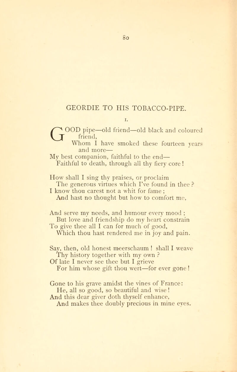60 GEORDIE TO HIS TOBACCO-PIPE. GOOD pipe—old friend—old black and coloured friend, Whom I have smoked these fourteen years and more— My best companion, faithful to the end— Faithful to death, through all thy fiery core ! How shall I sing thy praises, or proclaim The generous virtues which I’ve found in thee ? I know thou carest not a whit for fame ; And hast no thought but how to comfort me, And serve mv needs, and humour every mood ; But love and friendship do my heart constrain To give thee all I can for much of good, Which thou hast rendered me in joy and pain. Say, then, old honest meerschaum ! shall I weave Thy history together with my own ? Of late I never see thee but I grieve For him whose gift thou wert—for ever gone ! Gone to his grave amidst the vines of France: Pie, all so good, so beautiful and wise ! And this dear giver doth thyself enhance, And makes thee doubly precious in mine eyes.