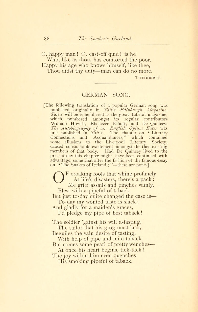 O, happy man ! O, cast-off quid ! is he Who, like as thou, has comforted the poor. Happy his age who knows himself, like thee, Thou didst thy duty—man can do no more. Theoderit. GERMAN SONG. [The following translation of a popular German song was published originally in Tait's Edinburgh Magazine. Tait's will be remembered as the great Liberal magazine, which numbered amongst its regular contributors William Howitt, Ebenezer Elliott, and De Quincey. The Autobiography of an English Opium Eater was first published in Tait's. The chapter on “Literary Connections and Acquaintances,” which contained some allusions to the Liverpool Literary Society, caused considerable excitement amongst the then existing members of that body. Had De Quincey lived to the present day this chapter might have been continued with advantage, somewhat after the fashion of the famous essay- on “ The Snakes of Iceland ; ”—there are none.] OF croaking fools that whine profanely At life’s disasters, there’s a pack: Me grief assails and pinches vainly, Blest with a pipeful of taback. But just to-day quite changed the case is— To-day my wonted taste is slack; And gladly for a maiden’s graces, I’d pledge my pipe of best taback ! The soldier ’gainst his will a-fasting, The sailor that his grog must lack, Beguiles the vain desire of tasting, With help of pipe and mild taback. But comes some pearl of pretty wenches— At once his heart begins, tick-tack ! The joy within him even quenches His smoking pipeful of taback.