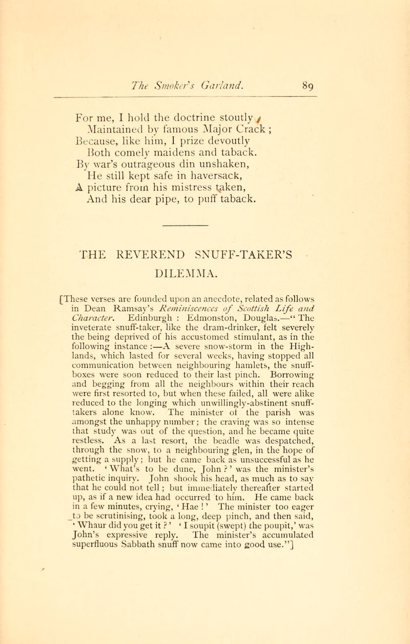 For me, I hold the doctrine stoutly / Maintained by famous Major Crack ; Because, like him, I prize devoutly Both comely maidens and taback. By war’s outrageous din unshaken, He still kept safe in haversack, A picture from his mistress kaken, And his dear pipe, to puff taback. THE REVEREND SNUFF-TAKER’S DILEMMA. [These verses are founded upon an anecdote, related as follows in Dean Ramsay’s Reminiscences of Scottish Life and Character. Edinburgh : Edmonston, Douglas.—“ The inveterate snuff-taker, like the dram-drinker, felt severely the being deprived of his accustomed stimulant, as in the following instance :—A severe snow-storm in the High¬ lands, which lasted for several weeks, having stopped all communication between neighbouring hamlets, the snuff¬ boxes were soon reduced to their last pinch. Borrowing and begging from all the neighbours within their reach were first resorted to, but when these failed, all were alike reduced to the longing which unwillingly-abstinent snuff- takers alone know. The minister of the parish was amongst the unhappy number ; the craving was so intense that study was out of the question, and he became quite restless. As a last resort, the beadle was despatched, through the snow, to a neighbouring glen, in the hope of getting a supply; but he came back as unsuccessful as he went. ‘ What’s to be dune, John ? ’ was the minister’s pathetic inquiry. John shook his head, as much as to say that he could not tell ; but immediately thereafter started up, as if a new idea had occurred to him. He came back in a few minutes, crying, ‘ Hae ! ’ The minister too eager to be scrutinising, took a long, deep pinch, and then said, ‘ Whaur did you get it ? ’ ‘I soupit (swept) the poupit,’ was John’s expressive reply. The minister’s accumulated superfluous Sabbath snuff now came into good use.”]