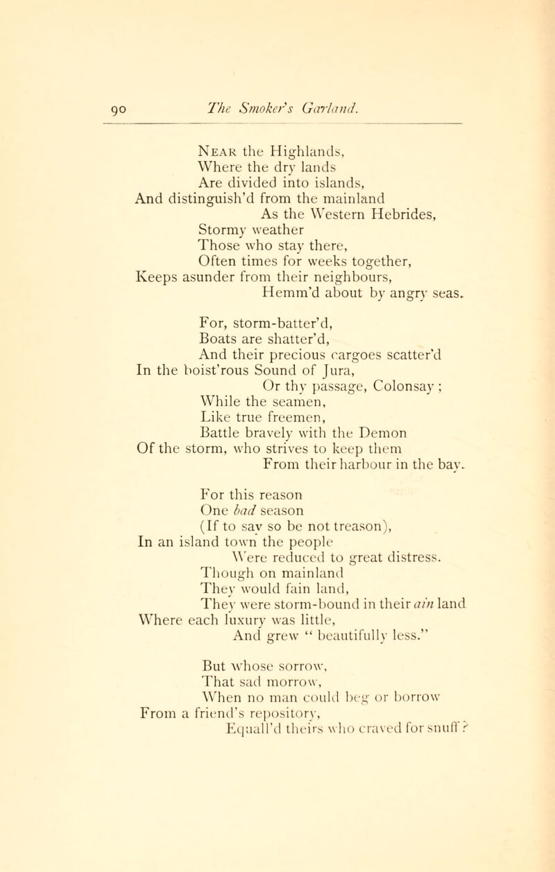 go Near the Highlands, Where the dry lands Are divided into islands, And distinguish’d from the mainland As the Western Hebrides, Stormy weather Those who stay there, Often times for weeks together, Keeps asunder from their neighbours, Hemm’d about by angry seas. For, storm-batter’d, Boats are shatter’d, And their precious cargoes scatter’d In the boist’rous Sound of Jura, Or thy passage, Colonsay ; While the seamen. Like true freemen, Battle bravely with the Demon Of the storm, who strives to keep them From their harbour in the bay. For this reason One bad season (If to sav so be not treason), In an island town the people Were reduced to great distress. Though on mainland They would fain land, They were storm-bound in their ain land Where each luxury was little, And grew “ beautifully less.” But whose sorrow, That sail morrow, When no man could beg or borrow From a friend’s repository, Equall’d theirs who craved forsnull r