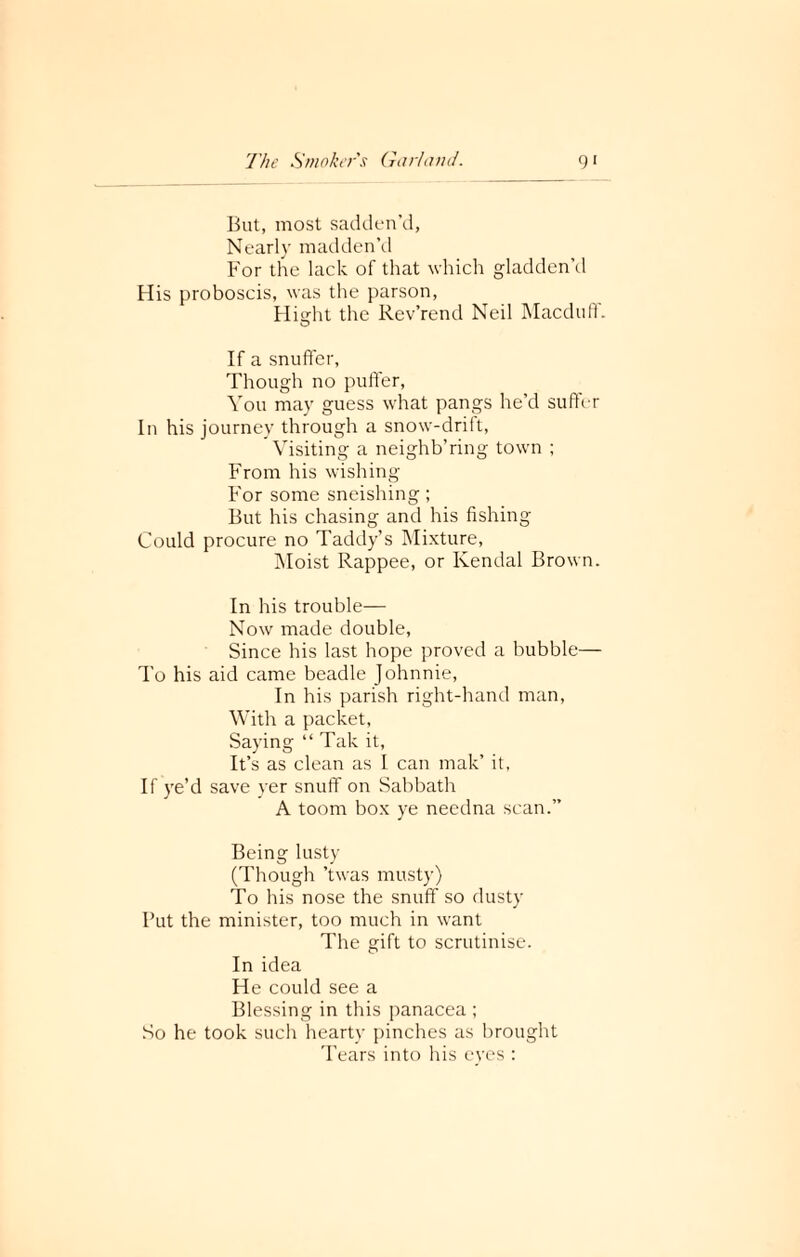 But, most sadden’d, Nearly madden’d For the lack of that which gladden’d His proboscis, was the parson, Hisrht the Rev’rend Neil Macduff. If a snuffer, Though no puffer, You may guess what pangs he’d suffer In his journey through a snow-drift, Visiting a neighb’ring town ; From his wishing For some sneishing; But his chasing and his fishing Could procure no Taddy’s Mixture, Moist Rappee, or Kendal Brown. In his trouble— Now made double, Since his last hope proved a bubble— To his aid came beadle Johnnie, In his parish right-hand man, With a packet, Saying “ Tak it, It’s as clean as I can mak’ it, If ye’d save yer snuff on Sabbath A toorn box ye needna scan.” Being lusty (Though ’twas musty) To his nose the snuff so dusty Put the minister, too much in want The gift to scrutinise. In idea He could see a Blessing in this panacea ; So he took such hearty pinches as brought Tears into his eyes :