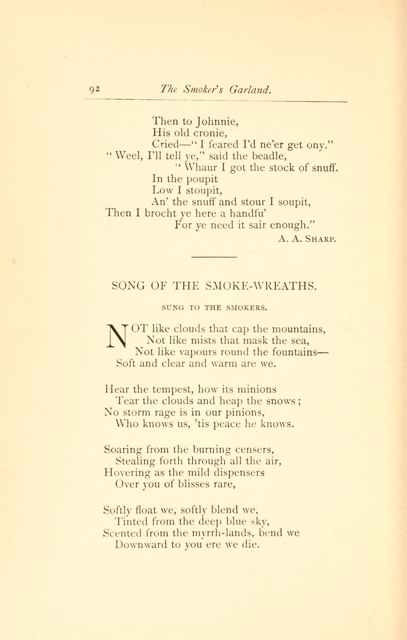 Then to Johnnie, His old cronie, Cried—“ I feared I’d ne’er get ony.” “ Weel, I’ll tell ye,” said the beadle, “ Whaur I got the stock of snuff. In the poupit Low I stoupit, An’ the snuff and stour I soupit, Then I brocht ye here a handfu’ For ye need it sair enough.” A. A. Sharp. SONG OF THE SMOKE-WREATHS. SUNG TO THE SMOKERS. NOT like clouds that cap the mountains, Not like mists that mask the sea, Not like vapours round the fountains— Soft and clear and warm are we. Hear the tempest, how its minions Tear the clouds and heap the snows ; No storm rage is in our pinions, Who knows us, ’tis peace he knows. Soaring from the burning censers, Stealing forth through all the air, Hovering as the mild dispensers Over you of blisses rare, Softly float we, softly blend we, Tinted from the deep blue sky, Scented from the myrrh-lands, bend we Downward to you ere we die.