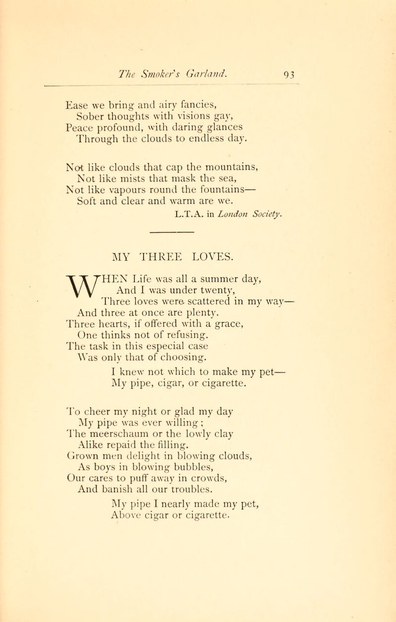 Ease we bring and airy fancies, Sober thoughts with visions gay, Peace profound, with daring glances Through the clouds to endless day. Not like clouds that cap the mountains, Not like mists that mask the sea, Not like vapours round the fountains— Soft and clear and warm are we. L.T.A. in London Society. MY THREE LOVES. WHEN Life was all a summer day, And I was under twenty, Three loves were scattered in my way— And three at once are plenty. Three hearts, if offered with a grace, One thinks not of refusing. The task in this especial case Was only that of choosing. I knew not which to make my pet— My pipe, cigar, or cigarette. To cheer my night or glad my day My pipe was ever willing ; The meerschaum or the lowly clay Alike repaid the filling. Grown men delight in blowing clouds, As boys in blowing bubbles, Our cares to puff away in crowds, And banish all our troubles. My pipe I nearly made my pet, Above cigar or cigarette.