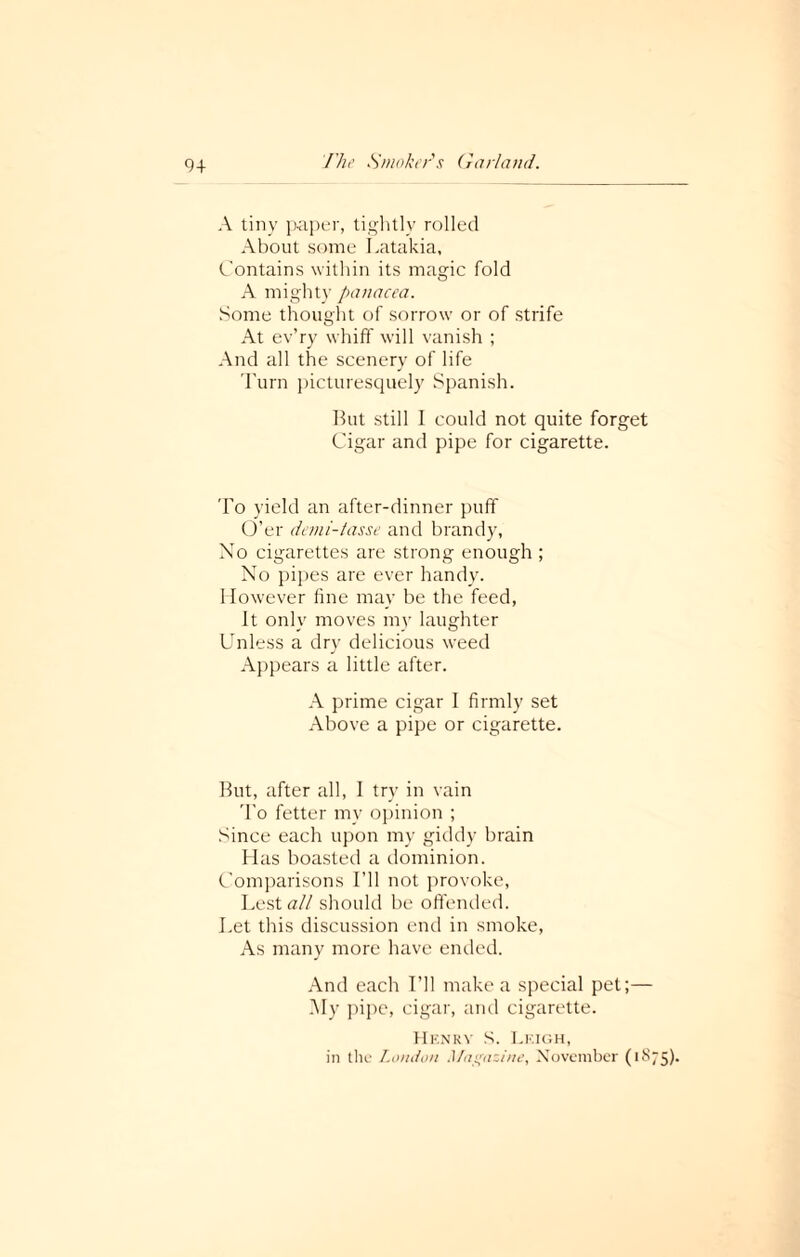 9+ A tiny paper, tightly rolled About some Latakia, Contains within its magic fold A might)' panacea. Some thought of sorrow or of strife At ev’ry whiff will vanish ; And all the scenery of life Turn picturesquely Spanish. But still I could not quite forget Cigar and pipe for cigarette. To yield an after-dinner puff O’er demi-tasse and brandy, No cigarettes are strong enough ; No pipes are ever handy. However fine may be the feed, It only moves my laughter Unless a dry delicious weed Appears a little after. A prime cigar I firmly set Above a pipe or cigarette. But, after all, I try in vain To fetter mv opinion ; Since each upon my giddy brain Has boasted a dominion. Comparisons I’ll not provoke, Lest all should be offended. Let this discussion end in smoke, As many more have ended. And each I’ll make a special pel;— My pipe, cigar, and cigarette. Henrv S. Lf.igh, in the London Magazine, November (1875).