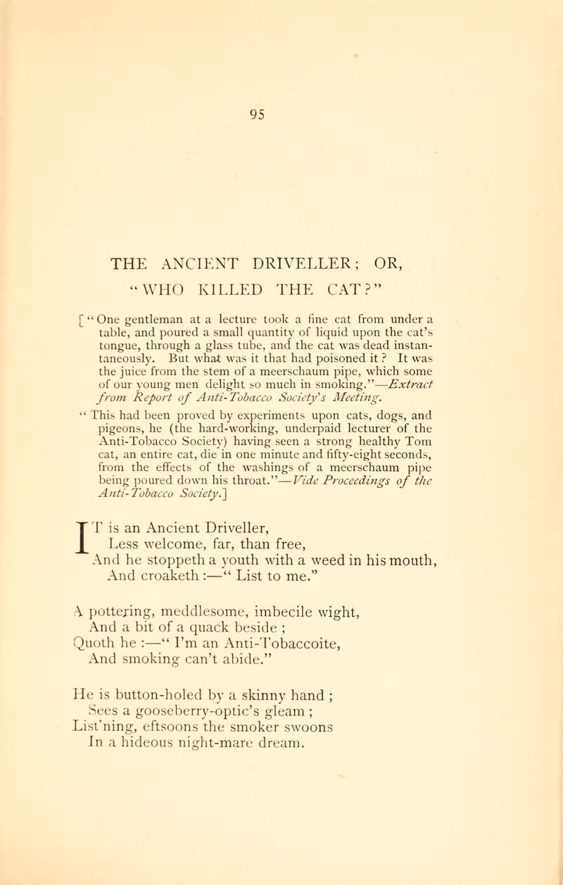 THE ANCIENT DRIVELLER; OR, “WHO KILLED THE CAT?” [“One gentleman at a lecture took a fine cat from under a table, and poured a small quantity of liquid upon the cat’s tongue, through a glass tube, and the cat was dead instan¬ taneously. But what was it that had poisoned it ? It was the juice from the stem of a meerschaum pipe, which some of our young men delight so much in smoking.”—Extract from Report of Anti-Tobacco Society's Meeting. “ This had been proved by experiments upon cats, dogs, and pigeons, he (the hard-working, underpaid lecturer of the Anti-Tobacco Society) having seen a strong healthy Tom cat, an entire cat, die in one minute and fifty-eight seconds, from the effects of the washings of a meerschaum pipe being poured down his throat.”—Vide Proceedings of the Anti-Tobacco Society.] IT is an Ancient Driveller, Less welcome, far, than free, And he stoppeth a youth with a weed in his mouth, And croaketh :—“ List to me.” \ pottering, meddlesome, imbecile wight, And a bit of a quack beside ; Quoth he :—“ I’m an Anti-Tobaccoite, And smoking can’t abide.” He is button-holed by a skinny hand ; Sees a gooseberry-optic’s gleam ; List’ning, eftsoons the smoker swoons In a hideous night-mare dream.