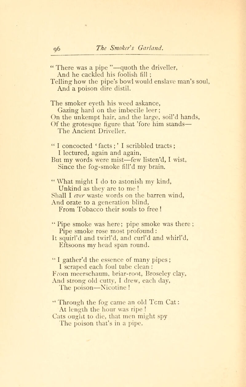 g6 “ There was a pipe —quoth the driveller, And he cackled his foolish fill ; Telling how the pipe’s bowl would enslave man’s soul. And a poison dire distil. The smoker eyeth his weed askance, Gazing hard on the imbecile leer; On the unkempt hair, and the large, soil’d hands. Of the grotesque figure that ’fore him stands— The Ancient Driveller. “ I concocted ‘ facts ; ’ I scribbled tracts ; I lectured, again and again, But my words were mist—few listen’d, I wist, Since the fog-smoke fill’d my brain. “ What might I do to astonish my kind, Unkind as they are to me ! Shall I ever waste words on the barren wind. And orate to a generation blind, From Tobacco their souls to free! “ Pipe smoke was here; pipe smoke was there Pipe smoke rose most profound : It squirl’d and twirl’d, and curl’d and whirl’d, Flftsoons my head span round. “ I gather’d the essence of many pipes ; I scraped each foul tube clean : From meerschaum, briar-root, Broseley clay. And strong old cutty, 1 drew, each day, The poison—Nicotine ! “ Through the fog came an old Tcm Cat: At length the hour was ripe ! Cats ought to die, that men might spy The poison that’s in a pipe.