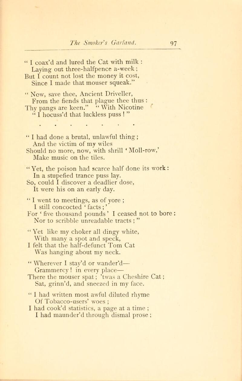 “ I coax’d and lured the Cat with milk : Laying out three-halfpence a-week ; But I count not lost the money it cost, Since I made that mouser squeak.” “ Now, save thee, Ancient Driveller, From the fiends that plague thee thus : Thy pangs are keen.” “ With Nicotine “ 1 hocuss’d that luckless puss ! ” “ I had done a brutal, unlawful thing; And the victim of my wiles Should no more, now, with shrill ‘ Moll-row,’ Make music on the tiles. “Yet, the poison had scarce half done its work: In a stupefied trance puss lay. So, could I discover a deadlier dose, It were his on an early day. “ I went to meetings, as of yore ; I still concocted ‘ facts ; ’ For ‘ five thousand pounds ’ I ceased not to bore : Nor to scribble unreadable tracts ; ” “ Yet like my choker all dingy white, With many a spot and speck, I felt that the half-defunct Tom Cat Was hanging about my neck. “ Wherever I stay’d or wander’d— Grammercy ! in every place— There the mouser spat; ’twas a Cheshire Cat; Sat, grinn’d, and sneezed in my face. “ I had written most awful diluted rhyme Of Tobacco-users’ woes ; I had cook’d statistics, a page at a time ; I had maunder’d through dismal prose ;