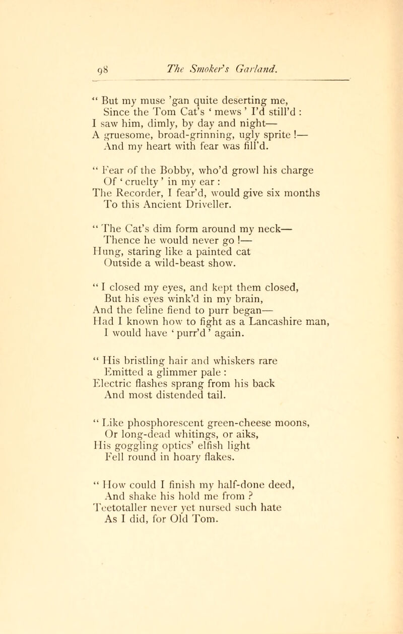 “ But my muse ’gan quite deserting me, Since the Tom Cat’s ‘ mews ’ I’d still’d : I saw him, dimly, by day and night— A gruesome, broad-grinning, ugly sprite !— And my heart with fear was fill’d. “ Fear of the Bobby, who’d growl his charge Of ‘ cruelty ’ in my ear : The Recorder, I fear’d, would give six month To this Ancient Driveller. “ The Cat’s dim form around my neck— Thence he would never go !— Hung, staring like a painted cat Outside a wild-beast show. “ I closed my eyes, and kept them closed, But his eyes wink’d in my brain, And the feline fiend to purr began— Had I known how to fight as a Lancashire m I would have ‘ purr’d ’ again. “ His bristling hair and whiskers rare Emitted a glimmer pale : Electric flashes sprang from his back And most distended tail. “ Like phosphorescent green-cheese moons, Or long-dead whitings, or aiks, His goggling optics’ elfish light Fell round in hoary flakes. “ I low could I finish my half-done deed, And shake his hold me from ? Teetotaller never yet nursed such hate As I did, for Old Tom.
