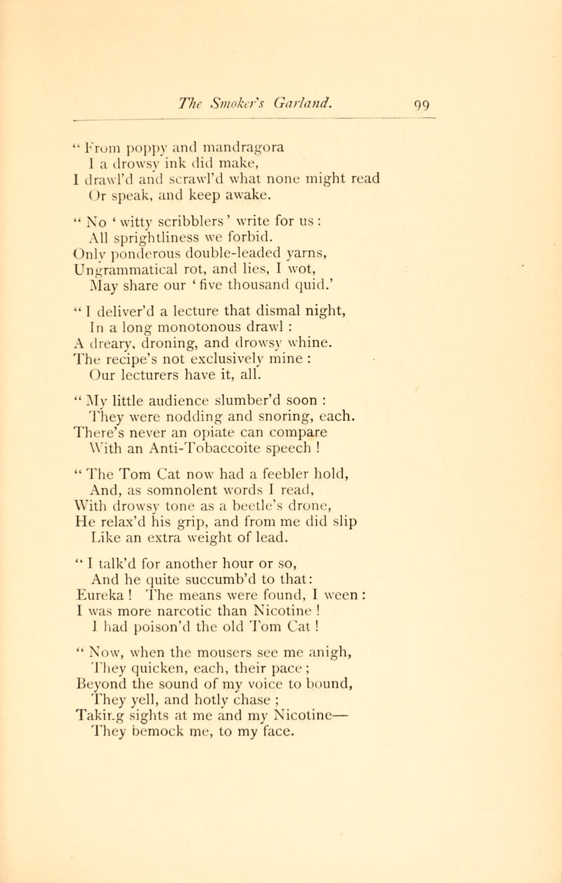 “ From poppy and mandragora 1 a drowsy ink did make, 1 drawl’d and scrawl’d what none might read ()r speak, and keep awake. “No ‘ witty scribblers ’ write for us : All sprightliness we forbid. Onlv ponderous double-leaded yarns, Ungrammatical rot, and lies, I wot, May share our ‘five thousand quid.’ “ I deliver’d a lecture that dismal night, In a Iona: monotonous drawl : A dreary, droning, and drowsy whine. The recipe’s not exclusively mine : Our lecturers have it, all. “ My little audience slumber’d soon : They were nodding and snoring, each. There’s never an opiate can compare With an Anti-Tobaccoite speech ! “ The Tom Cat now had a feebler hold, And, as somnolent words I read, With drowsy tone as a beetle’s drone, He relax’d his grip, and from me did slip Like an extra weight of lead. “ I talk’d for another hour or so, And he quite succumb’d to that: Eureka ! The means were found, 1 ween : I was more narcotic than Nicotine ! 1 had poison’d the old Tom Cat! “ Now, when the mousers see me anigh, They quicken, each, their pace; Beyond the sound of my voice to bound, They yell, and hotly chase ; Taking sights at me and my Nicotine— They bernock me, to my face.