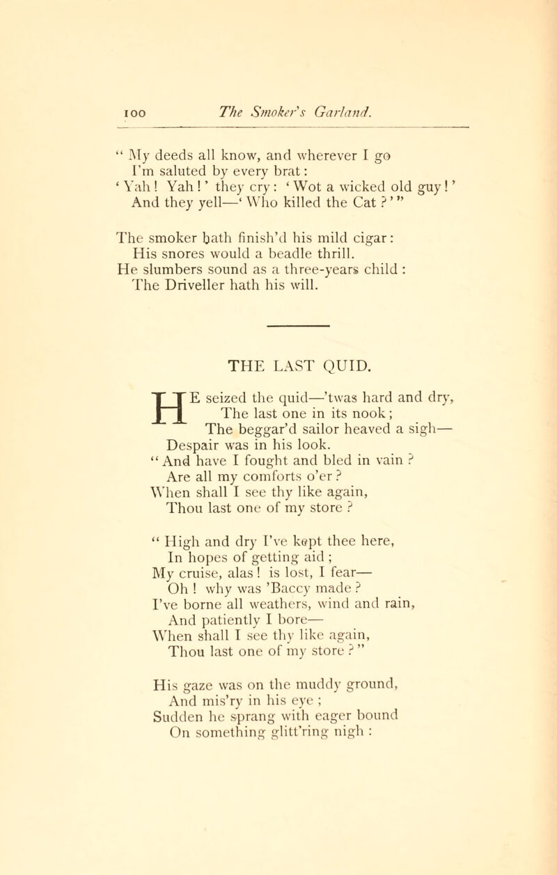 “ My deeds all know, and wherever I go I’m saluted by every brat: ‘ Yah ! Yah ! ’ they cry : ‘ Wot a wicked old guy ! ’ And they yell—‘ Who killed the Cat ? ’ ” The smoker b^th finish’d his mild cigar: His snores would a beadle thrill. He slumbers sound as a three-years child : The Driveller hath his will. THE LAST QUID. HE seized the quid—’twas hard and dry, The last one in its nook; The beggar’d sailor heaved a sigh— Despair was in his look. “ And have I fought and bled in vain ? Are all my comforts o’er? When shall I see thy like again, Thou last one of my store ? “ High and dry I’ve kept thee here, In hopes of getting aid ; My cruise, alas! is lost, I fear— Oh ! why was ’Baccy made ? I’ve borne all weathers, wind and rain, And patiently I bore— When shall I see thy like again. Thou last one of my store ? ” His gaze was on the muddy ground, And mis’ry in his eye ; Sudden he sprang with eager bound On something glitt’ring nigh :