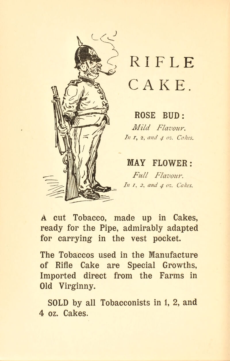 f X J RIFLE CAKE. ROSE BUD: Mild Flavour. In T, 2, and 4 oz. Cakes. MAY FLOWER: Full Flavour. In I, 2, and 4 oz. Cakes. A cut Tobacco, made up in Cakes, ready for the Pipe, admirably adapted for carrying in the vest pocket. The Tobaccos used in the Manufacture of Rifle Cake are Special Growths, Imported direct from the Farms in Old Virginny. SOLD by all Tobacconists in 1, 2, and 4 oz. Cakes.