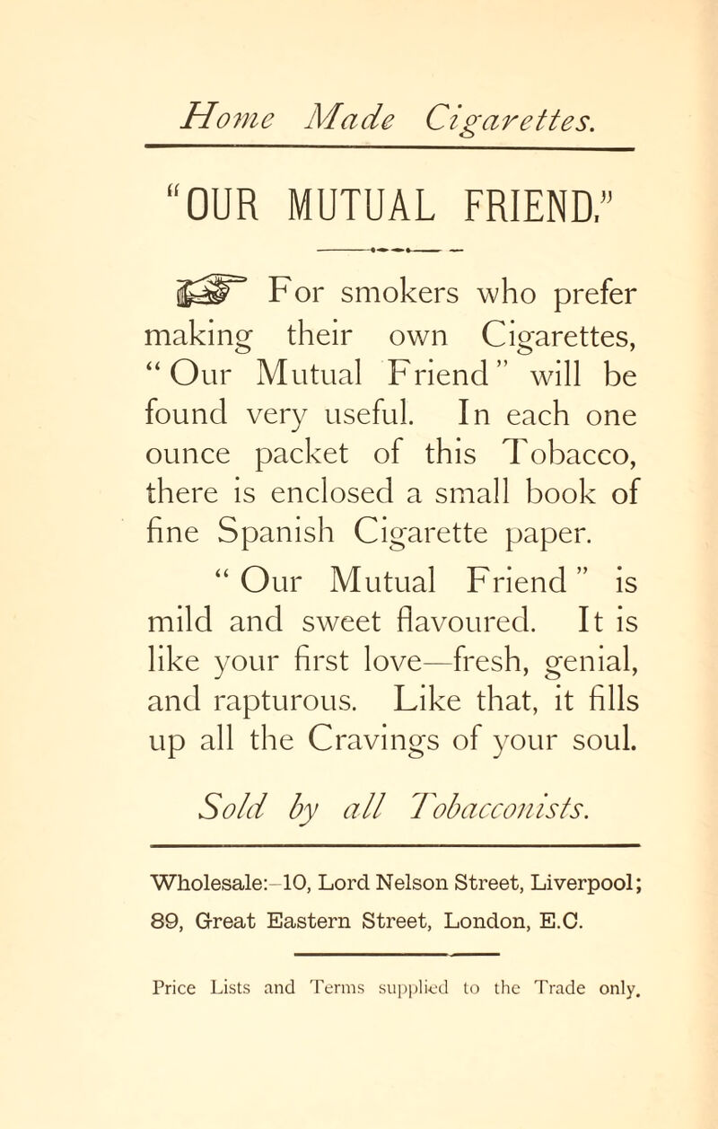 Home Made Cigarettes. “OUR MUTUAL FRIEND” For smokers who prefer making their own Cigarettes, “Our Mutual Friend” will be found very useful. In each one ounce packet of this Tobacco, there is enclosed a small book of fine Spanish Cigarette paper. “Our Mutual Friend” is mild and sweet flavoured. It is like your first love—fresh, genial, and rapturous. Like that, it fills up all the Cravings of your soul. Sold by all Tobacconists. Wholesale:-10, Lord Nelson Street, Liverpool; 89, Great Eastern Street, London, E.O. Price Lists and Terms supplied to the Trade only.
