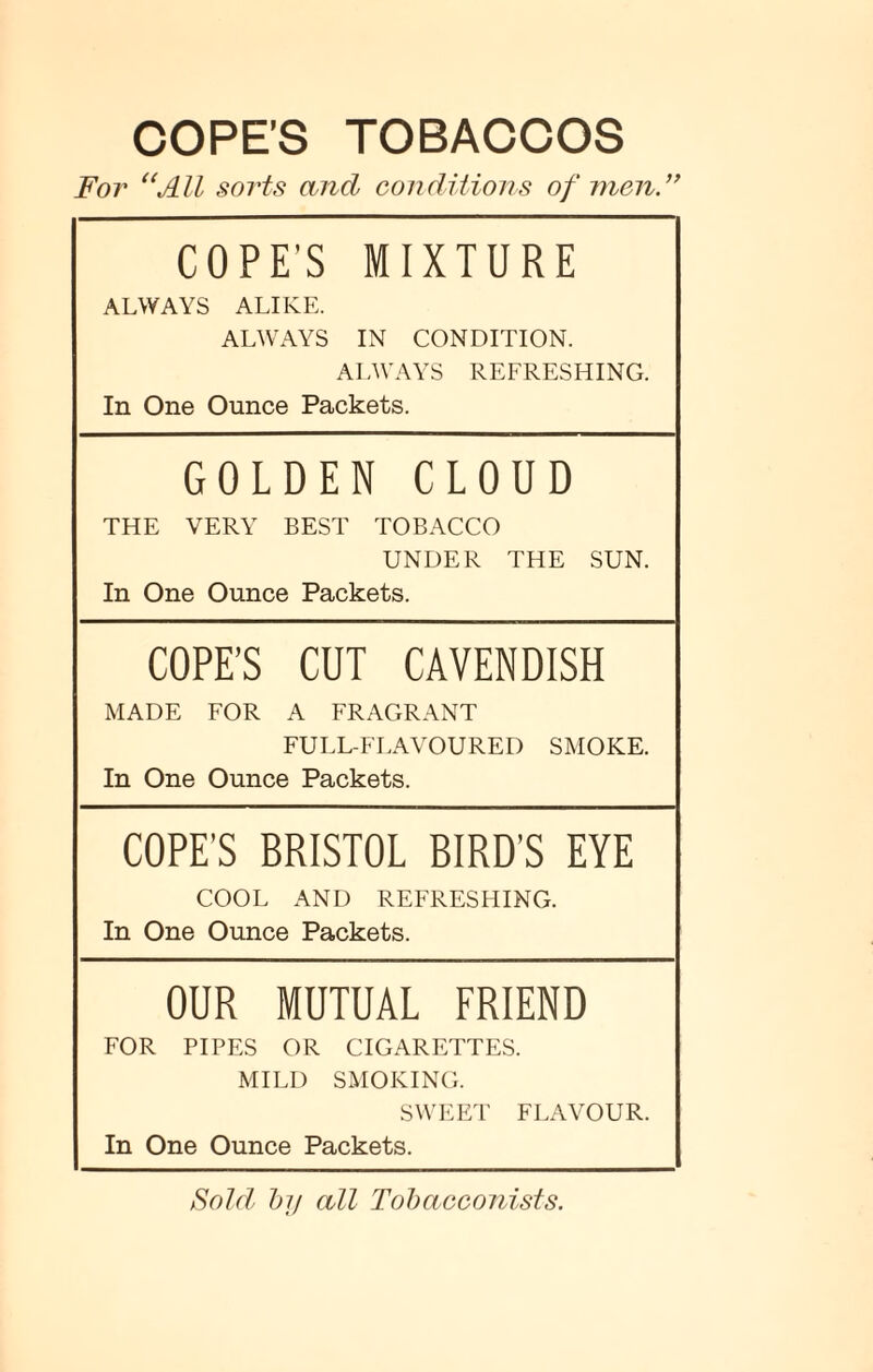 COPE’S TOBACCOS For “All sorts and conditions of men.” COPE'S MIXTURE ALWAYS ALIKE. ALWAYS IN CONDITION. ALWAYS REFRESHING. In One Ounce Packets. GOLDEN CLOUD THE VERY BEST TOBACCO UNDER THE SUN. In One Ounce Packets. COPE’S CUT CAVENDISH MADE FOR A FRAGRANT FULL-FLAVOURED SMOKE. In One Ounce Packets. COPE’S BRISTOL BIRD’S EYE COOL AND REFRESHING. In One Ounce Packets. OUR MUTUAL FRIEND FOR PIPES OR CIGARETTES. MILD SMOKING. SWEET FLAVOUR. In One Ounce Packets. Sold by all Tobacconists.