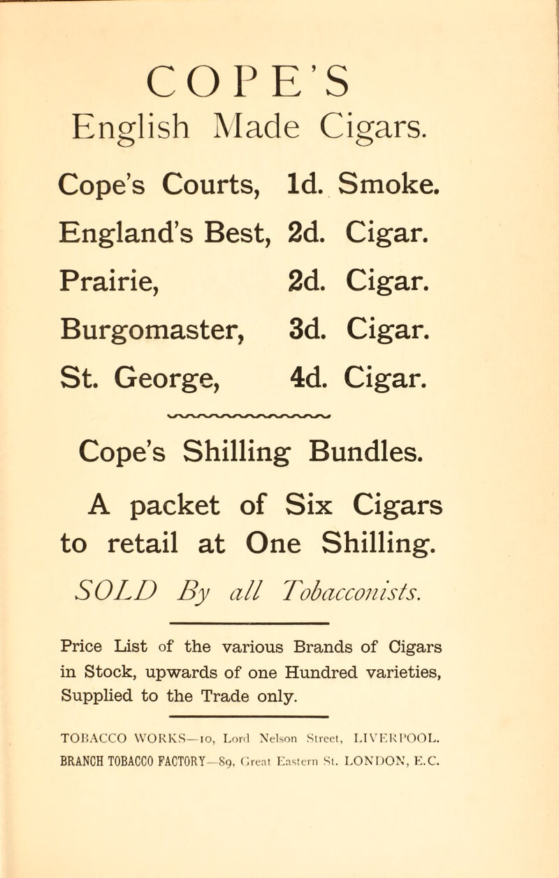 COPE’S English Made Cigars. Cope’s Courts, Id. Smoke. England’s Best, 2d. Cigar. Prairie, 2d. Cigar. Burgomaster, 3d. Cigar. St. George, 4d. Cigar. Cope’s Shilling Bundles. A packet of Six Cigars to retail at One Shilling. SOLD By all Tobacconists. Price List of the various Brands of Cigars in Stock, upwards of one Hundred varieties, Supplied to the Trade only. TOBACCO WORKS—io, Lord Nelson Street, LIVERPOOL. BRANCH TOBACCO FACTORY—89, Great Eastern St. LONDON, K.C.