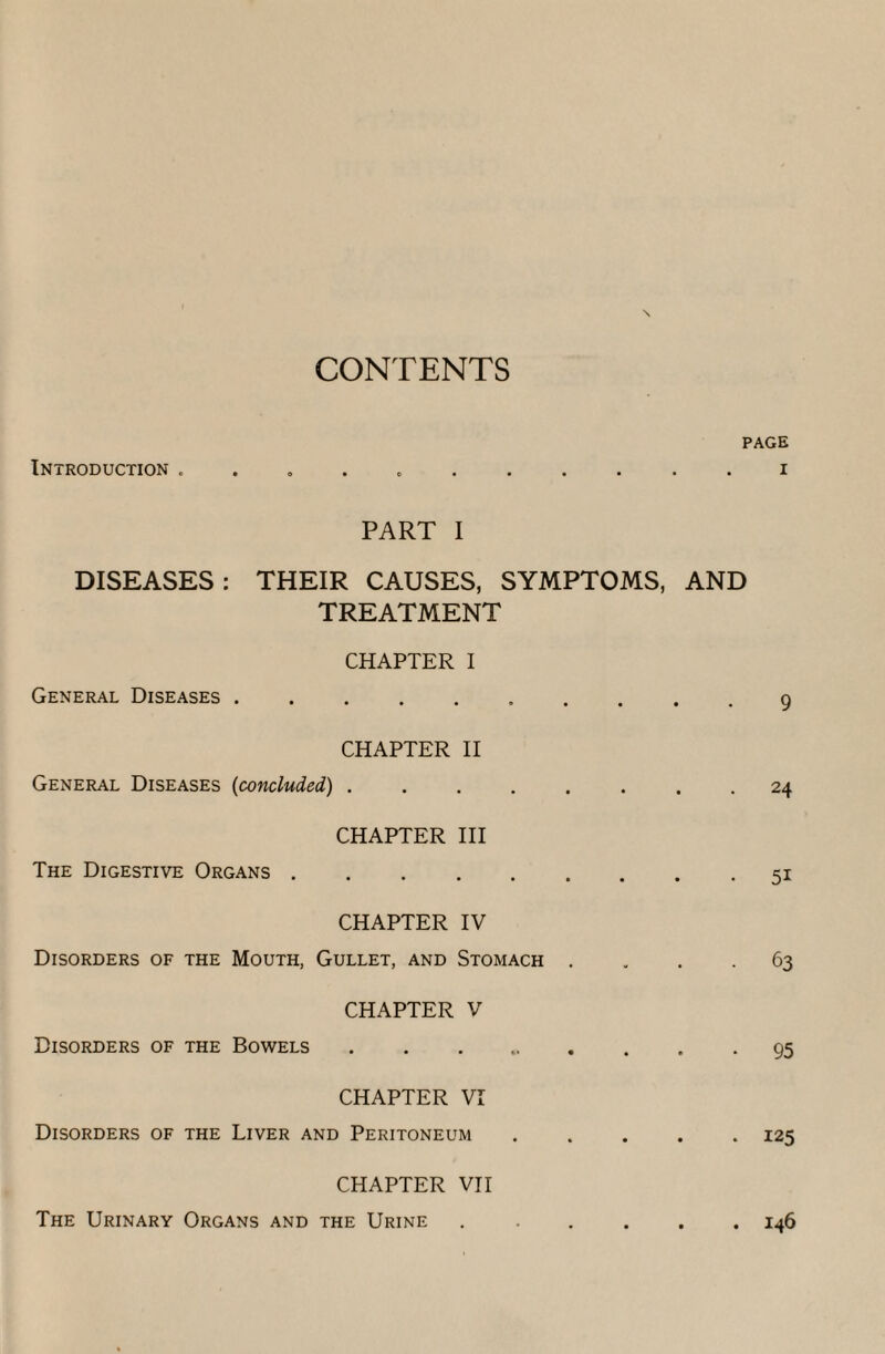 CONTENTS PAGE Introduction . .i PART I DISEASES : THEIR CAUSES, SYMPTOMS, AND TREATMENT CHAPTER I General Diseases.• • 9 CHAPTER II General Diseases (concluded) ........ 24 CHAPTER III The Digestive Organs.51 CHAPTER IV Disorders of the Mouth, Gullet, and Stomach .... 63 CHAPTER V Disorders of the Bowels.. . . . 95 CHAPTER VI Disorders of the Liver and Peritoneum.125 CHAPTER VII The Urinary Organs and the Urine ..146