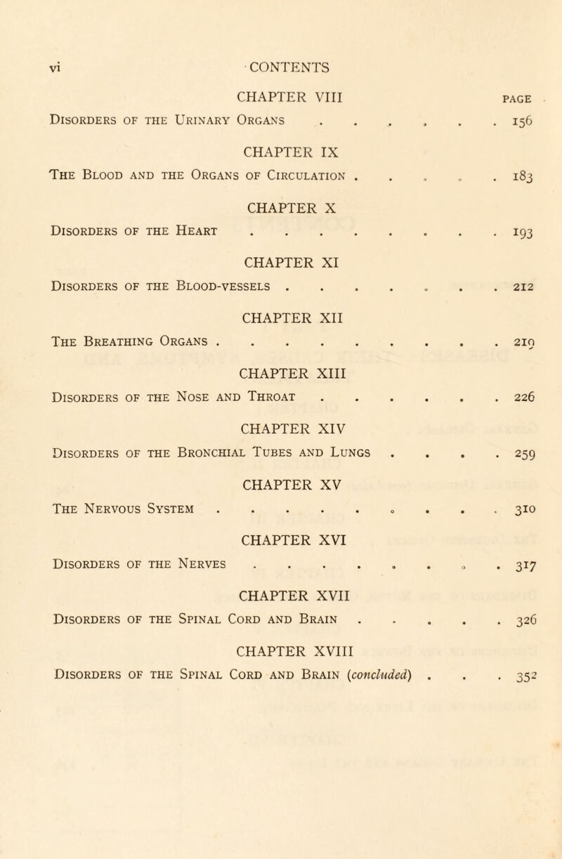 CHAPTER VIII page Disorders of the Urinary Organs ...... 156 CHAPTER IX The Blood and the Organs of Circulation ..... 183 CHAPTER X Disorders of the Heart.193 CHAPTER XI Disorders of the Blood-vessels . 212 CHAPTER XII The Breathing Organs.210 CHAPTER XIII Disorders of the Nose and Throat ...... 226 CHAPTER XIV Disorders of the Bronchial Tubes and Lungs . . . .259 CHAPTER XV The Nervous System. 310 CHAPTER XVI Disorders of the Nerves ...... 317 CHAPTER XVII Disorders of the Spinal Cord and Brain.326 CHAPTER XVIII Disorders of the Spinal Cord and Brain (concluded) . . . 352