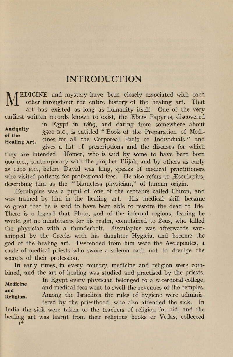 INTRODUCTION MEDICINE and mystery have been closely associated with each other throughout the entire history of the healing art. That art has existed as long as humanity itself. One of the very earliest written records known to exist, the Ebers Papyrus, discovered in Egypt in 1869, and dating from somewhere about oTthe”^ 35°° B-c-> *s enthdecl “ Book of the Preparation of Medi- Healing Art f°r the Corporeal Parts of Individuals,” and gives a list of prescriptions and the diseases for which they are intended. Homer, who is said by some to have been born 900 b.c., contemporary with the prophet Elijah, and by others as early as 1200 b.c., before David was king, speaks of medical practitioners who visited patients for professional fees. He also refers to Aisculapius, describing him as the “ blameless physician,” of human origin. ^Esculapius was a pupil of one of the centaurs called Chiron, and was trained by him in the healing art. His medical skill became so great that he is said to have been able to restore the dead to life. There is a legend that Pluto, god of the infernal regions, fearing he would get no inhabitants for his realm, complained to Zeus, who killed the physician with a thunderbolt. Aesculapius was afterwards wor¬ shipped by the Greeks with his daughter Hygieia, and became the god of the healing art. Descended from him were the Asclepiades, a caste of medical priests who swore a solemn oath not to divulge the secrets of their profession. In early times, in every country, medicine and religion were com¬ bined, and the art of healing was studied and practised by the priests. In Egypt every physician belonged to a sacerdotal college, and and medical fees went to swell the revenues of the temples. Religion. Among the Israelites the rules of hygiene were adminis¬ tered by the priesthood, who also attended the sick. In India the sick were taken to the teachers of religion for aid, and the healing art was learnt from their religious books or Vedas, collected