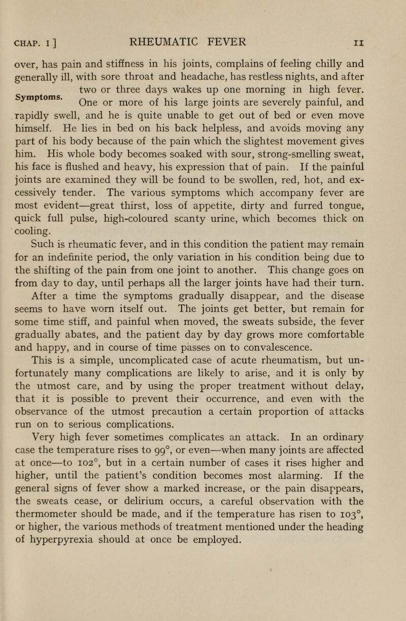 over, has pain and stiffness in his joints, complains of feeling chilly and generally ill, with sore throat and headache, has restless nights, and after two or three days wakes up one morning in high fever. Symptoms. Qne or more 0f his large joints are severely painful, and Tapidly swell, and he is quite unable to get out of bed or even move himself. He lies in bed on his back helpless, and avoids moving any part of his body because of the pain which the slightest movement gives him. His whole body becomes soaked with sour, strong-smelling sweat, his face is flushed and heavy, his expression that of pain. If the painful joints are examined they will be found to be swollen, red, hot, and ex¬ cessively tender. The various symptoms which accompany fever are most evident—great thirst, loss of appetite, dirty and furred tongue, quick full pulse, high-coloured scanty urine, which becomes thick on cooling. Such is rheumatic fever, and in this condition the patient may remain for an indefinite period, the only variation in his condition being due to the shifting of the pain from one joint to another. This change goes on from day to day, until perhaps all the larger joints have had their turn. After a time the symptoms gradually disappear, and the disease seems to have worn itself out. The joints get better, but remain for some time stiff, and painful when moved, the sweats subside, the fever gradually abates, and the patient day by day grows more comfortable and happy, and in course of time passes on to convalescence. This is a simple, uncomplicated case of acute rheumatism, but un¬ fortunately many complications are likely to arise, and it is only by the utmost care, and by using the proper treatment without delay, that it is possible to prevent their occurrence, and even with the observance of the utmost precaution a certain proportion of attacks run on to serious complications. Very high fever sometimes complicates an attack. In an ordinary case the temperature rises to 99°, or even—when many joints are affected at once—to 102°, but in a certain number of cases it rises higher and higher, until the patient’s condition becomes most alarming. If the general signs of fever show a marked increase, or the pain disappears, the sweats cease, or delirium occurs, a careful observation with the thermometer should be made, and if the temperature has risen to 103°, or higher, the various methods of treatment mentioned under the heading of hyperpyrexia should at once be employed.