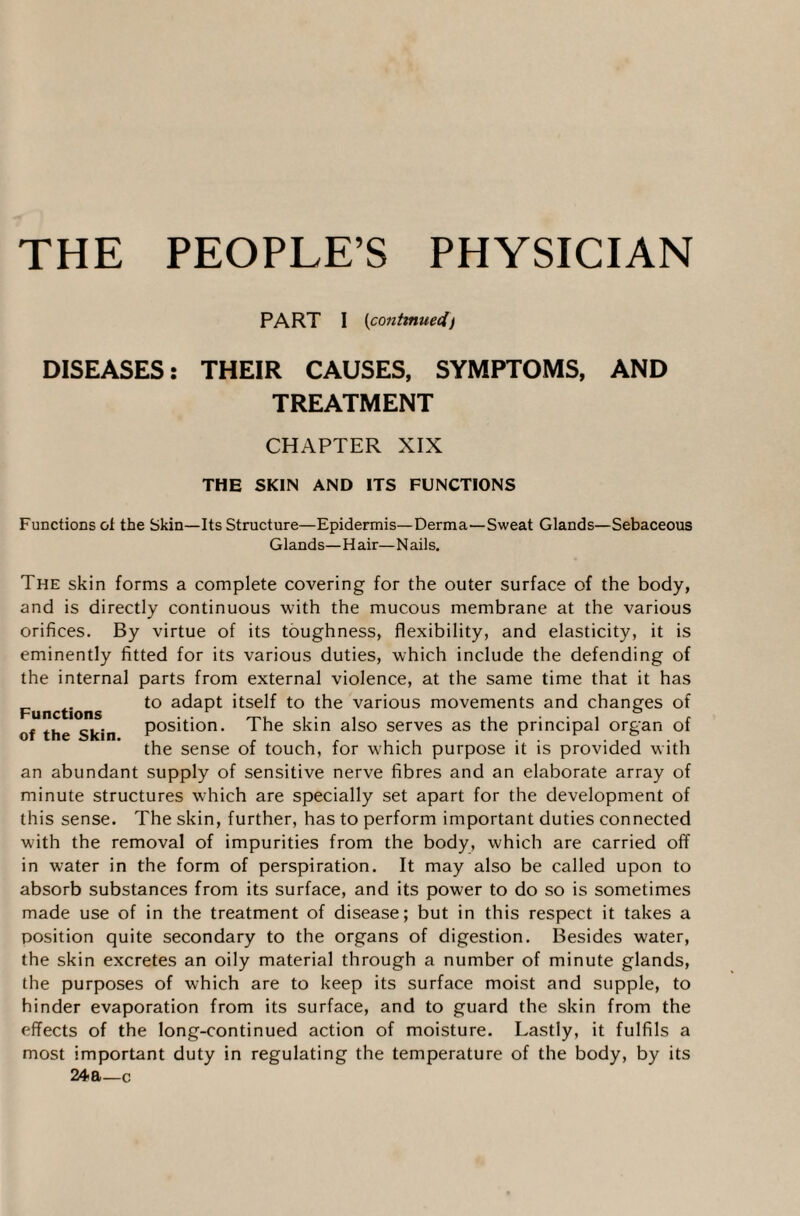 THE PEOPLE’S PHYSICIAN PART I (continued) DISEASES: THEIR CAUSES, SYMPTOMS, AND TREATMENT CHAPTER XIX THE SKIN AND ITS FUNCTIONS Functions of the Skin—Its Structure—Epidermis—Derma—Sweat Glands—Sebaceous Glands—H air— N ails. The skin forms a complete covering for the outer surface of the body, and is directly continuous with the mucous membrane at the various orifices. By virtue of its toughness, flexibility, and elasticity, it is eminently fitted for its various duties, which include the defending of the internal parts from external violence, at the same time that it has Functions to ac*aPt 'tse^ to the various movements and changes of of the Skin position. The skin also serves as the principal organ of the sense of touch, for which purpose it is provided with an abundant supply of sensitive nerve fibres and an elaborate array of minute structures which are specially set apart for the development of this sense. The skin, further, has to perform important duties connected with the removal of impurities from the body, which are carried off in water in the form of perspiration. It may also be called upon to absorb substances from its surface, and its power to do so is sometimes made use of in the treatment of disease; but in this respect it takes a position quite secondary to the organs of digestion. Besides water, the skin excretes an oily material through a number of minute glands, the purposes of which are to keep its surface moist and supple, to hinder evaporation from its surface, and to guard the skin from the effects of the long-continued action of moisture. Lastly, it fulfils a most important duty in regulating the temperature of the body, by its 24a—c