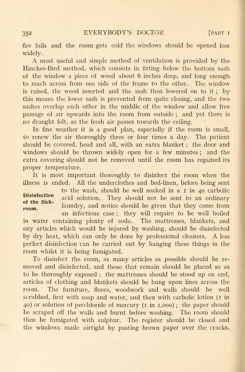 fire fails and the room gets cold the windows should be opened less widely. A most useful and simple method of ventilation is provided by the Hinckes-Bird method, which consists in fitting below the bottom sash of the window a piece of wood about 6 inches deep, and long enough to reach across from one side of the frame to the other. The window is raised, the wood inserted and the sash then lowered on to it ; by this means the lower sash is prevented from quite closing, and the two sashes overlap each other in the middle of the window and allow free passage of air upwards into the room from outside ; and yet there is no draught felt, as the fresh air passes towards the ceiling. In fine weather it is a good plan, especially if the room is small, to renew the air thoroughly three or four times a day. The patient should be covered, head and all, with an extra blanket; the door and windows should be thrown widely open for a few minutes ; and the extra covering should not be removed until the room has regained its proper temperature. It is most important thoroughly to disinfect the room when the illness is ended. All the underclothes and bed-linen, before being sent to the wash, should be well soaked in a i in 40 carbolic of t'h^Sick* solution. They should not be sent to an ordinary room laundry, and notice should be given that they come from an infectious case ; they will require to be well boiled in water containing plenty of soda. The mattresses, blankets, and any articles which would be injured by washing, should be disinfected by dry heat, which can only be done by professional cleaners. A less perfect disinfection can be carried out by hanging these things in the room whilst it is being fumigated. To disinfect the room, as many articles as possible should be re¬ moved and disinfected, and those that remain should be placed so as to be thoroughly exposed : the mattresses should be stood up on end, articles of clothing and blankets should be hung upon lines across the room. The furniture, floors, woodwork and walls should be well scrubbed, first with soap and water, and then with carbolic lotion (1 in 40) or solution of perchloride of mercury (1 in 1,000); the paper should be scraped off the walls and burnt before washing. The room should then be fumigated with sulphur. The register should be closed and the windows made airtight by pasting brown paper over the cracks.