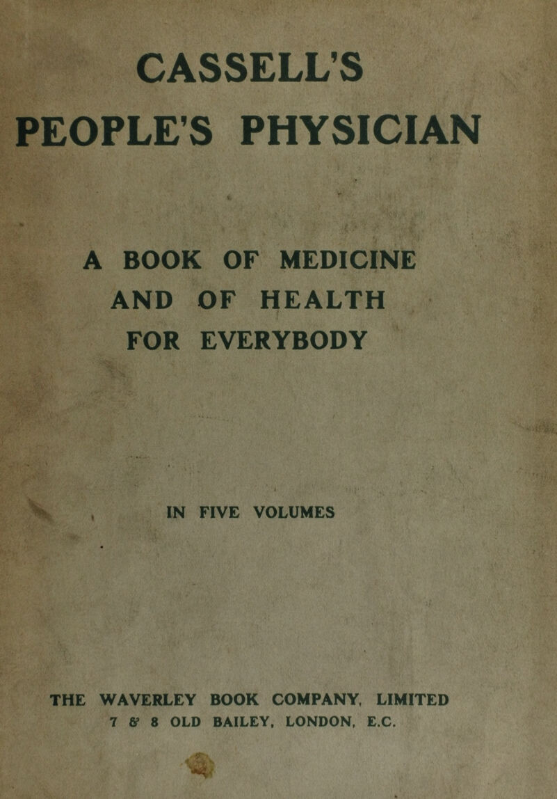 CASSELL’S PEOPLE’S PHYSICIAN A BOOK OF MEDICINE AND OF HEALTH FOR EVERYBODY IN FIVE VOLUMES THE WAVERLEY BOOK COMPANY, LIMITED 7 S’ 8 OLD BAILEY, LONDON, E.C.