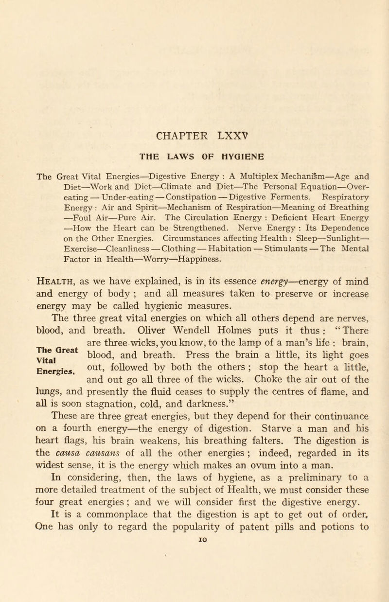 CHAPTER LXXV THE LAWS OF HYGIENE The Great Vital Energies—Digestive Energy ; A Multiplex Mechanism—Age and Diet—Work and Diet—Climate and Diet—The Personal Equation—Over¬ eating — Under-eating — Constipation — Digestive Ferments. Respiratory Energy : Air and Spirit—Mechanism of Respiration—Meaning of Breathing —Foul Air—Pure Air. The Circulation Energy : Deficient Heart Energy —How the Heart can be Strengthened. Nerve Energy ; Its Dependence on the Other Energies. Circumstances affecting Health: Sleep—Sunlight— Exercise—Cleanliness — Clothing — Habitation — Stimulants — The Mental Factor in Health—Worry—Happiness. Health, as we have explained, is in its essence energy—energy of mind and energy of body ; and all measures taken to preserve or increase energy may be called hygienic measures. The three great vital energies on which all others depend are nerves, blood, and breath. Oliver Wendell Holmes puts it thus; “There are three wicks, you know, to the lamp of a man’s Hfe ; brain, blood, and breath. Press the brain a little, its light goes Energies followed by both the others ; stop the heart a little, and out go all three of the wicks. Choke the air out of the lungs, and presently the fluid ceases to supply the centres of flame, and all is soon stagnation, cold, and darkness.” These are three great energies, but they depend for their continuance on a fourth energy—the energy of digestion. Starve a man and his heart flags, his brain weakens, his breathing falters. The digestion is the causa causans of all the other energies ; indeed, regarded in its widest sense, it is the energy which makes an ovum into a man. In considering, then, the laws of hygiene, as a preliminary to a more detailed treatment of the subject of Health, we must consider these four great energies ; and we will consider first the digestive energy. It is a commonplace that the digestion is apt to get out of order. One has only to regard the popularity of patent pills and potions to lO