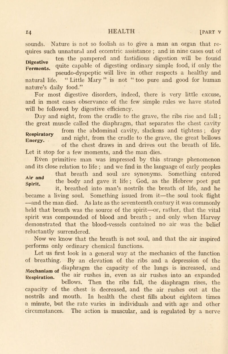 sounds. Nature is not so foolish as to give a man an organ that re¬ quires such unnatural and eccentric assistance ; and in nine cases out of ten the pampered and fastidious digestion will be found Fermei^s quite capable of digesting ordinary simple food, if only the pseudo-dyspeptic will live in other respects a healthy and natural life. “ Little Mary ” is not “ too pure and good for human nature’s daily food.” For most digestive disorders, indeed, there is very little excuse, and in most cases observance of the few simple rules we have stated will be followed by digestive efficiency. Day and night, from the cradle to the grave, the ribs rise and fall; the great muscle called the diaphragm, that separates the chest cavity . from the abdominal cavity, slackens and tightens ; day Energy night, from the cradle to the grave, the great bellows of the chest draws in and drives out the breath of hfe. Let it stop for a few moments, and the man dies. Even primitive man was impressed by this strange phenomenon and its close relation to life ; and we find in the language of early peoples that breath and soul are synonyms. Something entered the body and gave it life ; God, as the Hebrew poet put it, breathed into man’s nostrils the breath of hfe, and he became a living soul. Something issued from it—the soul took flight —and the man died. As late as the seventeenth century it was commonly held that breath was the source of the spirit—or, rather, that the vital spirit was compounded of blood and breath ; and only when Harvey demonstrated that the blood-vessels contained no air was the behef reluctantly surrendered. Now we know that the breath is not soul, and that the air inspired performs only ordinary chemical functions. Let us first look in a general way at the mechanics of the function of breathing. By an elevation of the ribs and a depression of the Mechanism of ^’^P^ragm the capacity of the lungs is increased, and Respiration. rushes in, even as air rushes into an expanded bellows. Then the ribs faU, the diaphragm rises, the capacity of the chest is decreased, and the air rushes out at the nostrils and mouth. In health the chest fills about eighteen times a minute, but the rate varies in individuals and with age and other circumstances. The action is muscular, and is regulated by a nerve Air and Spirit.