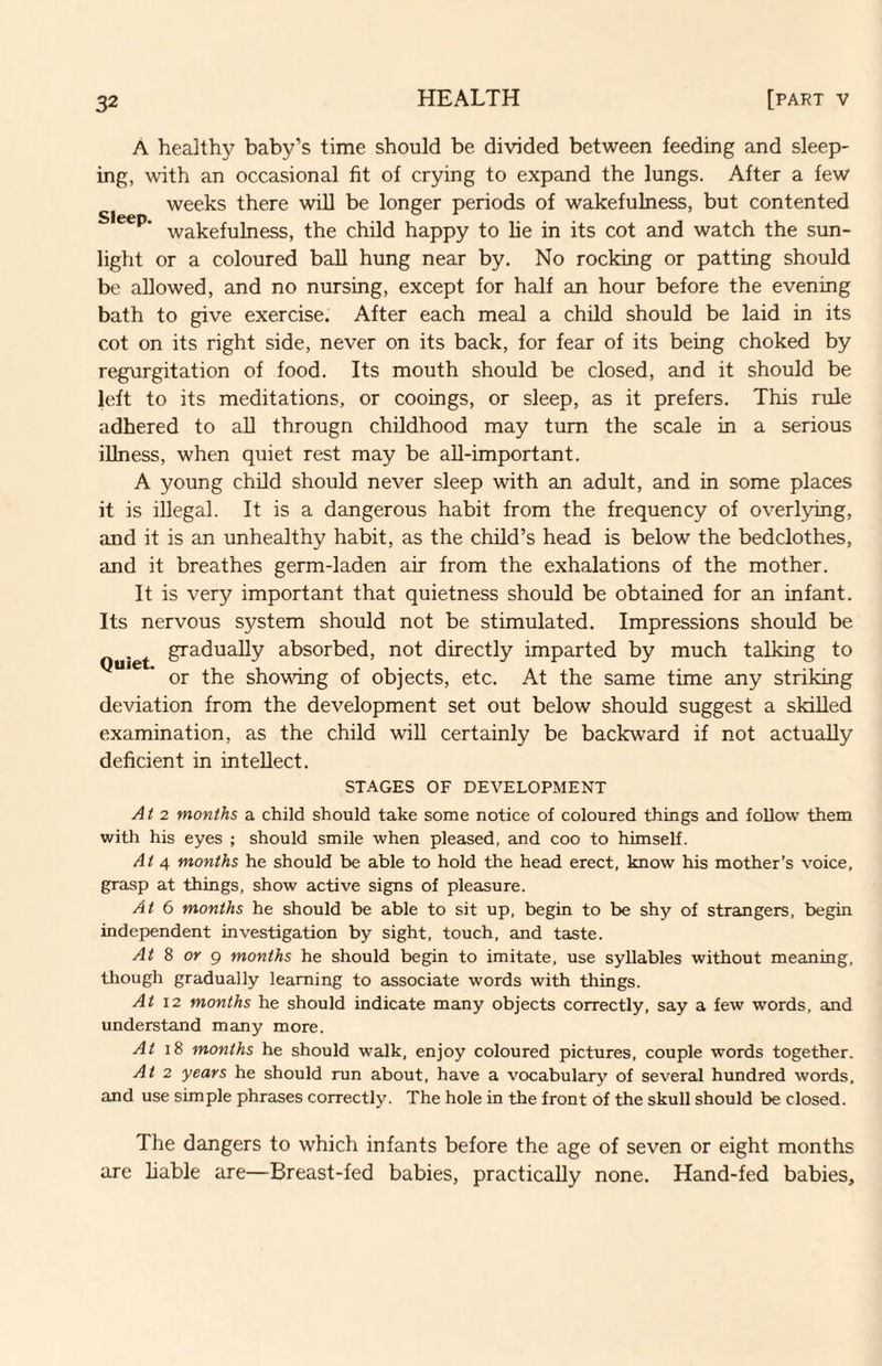 A healthy baby’s time should be divided between feeding and sleep¬ ing, with an occasional fit of crying to expand the lungs. After a few weeks there will be longer periods of wakefulness, but contented wakefulness, the child happy to lie in its cot and watch the sun¬ light or a coloured ball hung near by. No rocking or patting should be allowed, and no nursing, except for half an hour before the evening bath to give exercise. After each meal a child should be laid in its cot on its right side, never on its back, for fear of its being choked by regurgitation of food. Its mouth should be closed, and it should be left to its meditations, or cooings, or sleep, as it prefers. This rule adhered to aU througn childhood may turn the scale in a serious illness, when quiet rest may be aU-important. A young child should never sleep with an adult, and in some places it is illegal. It is a dangerous habit from the frequency of overlying, and it is an unhealthy habit, as the child’s head is below the bedclothes, and it breathes germ-laden air from the exhalations of the mother. It is very important that quietness should be obtained for an infant. Its nervous system should not be stimulated. Impressions should be Quiet. absorbed, not directly imparted by much talking to or the showing of objects, etc. At the same time any striking deviation from the development set out below should suggest a skilled examination, as the child wiU certainly be backward if not actually deficient in intellect. STAGES OF DEVELOPMENT At 2 months a child should take some notice of coloured things and follow them with his eyes ; should smile when pleased, and coo to himself. At ^ months he should be able to hold the head erect, know his mother’s voice, grasp at things, show active signs of pleasure. At 6 months he should be able to sit up, begin to be shy of strangers, begin independent investigation by sight, touch, and taste. At 8 or g months he should begin to imitate, use syllables without meaning, though gradually learning to associate words with things. At \2 months he should indicate many objects correctly, say a few words, and understand many more. At 18 months he should walk, enjoy coloured pictures, couple words together. At 2 years he should run about, have a vocabulary of several hundred words, and use simple phrases correctly. The hole in the front of the skull should be closed. The dangers to which infants before the age of seven or eight months are liable are—Breast-fed babies, practically none. Hand-fed babies.