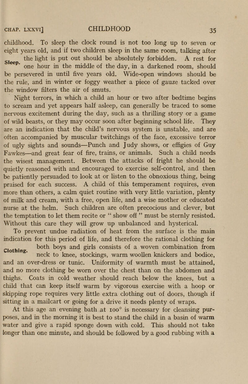 childhood. To sleep the clock round is not too long up to seven or eight years old, and if two children sleep in the same room, talking after the light is put out should be absolutely forbidden. A rest for one hour in the middle of the day, in a darkened room, should be persevered in until five years old. Wide-open windows should be the rule, and in winter or foggy weather a piece of gauze tacked over the window filters the air of smuts. Night terrors, in which a child an hour or two after bedtime begins to scream and yet appears half asleep, can generally be traced to some nervous excitement during the day, such as a thrilling story or a game of void beasts, or they may occur soon after beginning school life. They are an indication that the child’s nervous system is unstable, and are often accompanied by muscular twitchings of the face, excessive terror of ugly sights and sounds—Punch and Judy shows, or effigies of Guy Fawkes—and great fear of fire, trains, or animals. Such a child needs the wisest management. Between the attacks of fright he should be quietly reasoned with and encouraged to exercise self-control, and then be patiently persuaded to look at or listen to the obnoxious thing, being praised for each success. A child of this temperament requires, even more than others, a calm quiet routine with very little variation, plenty of milk and cream, with a free, open life, and a wise mother or educated nurse at the helm. Such children are often precocious and clever, but the temptation to let them recite or “ show off ” must be sternly resisted. Without this care they will grow up unbalanced and hysterical. To prevent undue radiation of heat from the surface is the main indication for this period of life, and therefore the rational clothing for Clothing both boys and girls consists of a woven combination from neck to knee, stockings, warm woollen knickers and bodice, and an over-dress or tunic. Uniformity of warmth must be attained, and no more clothing be worn over the chest than on the abdomen and thiglis. Coats in cold weather should reach below the knees, but a cliild that can keep itself warm by vigorous exercise with a hoop or skipping rope requires very little extra clothing out of doors, though if sitting in a mailcart or going for a drive it needs plenty of wraps. At this age an evening bath at ioo° is necessary for cleansing pur¬ poses, and in the morning it is best to stand the child in a basin of warm water and give a rapid sponge down with cold. This should not take longer than one minute, and should be followed by a good rubbing with a