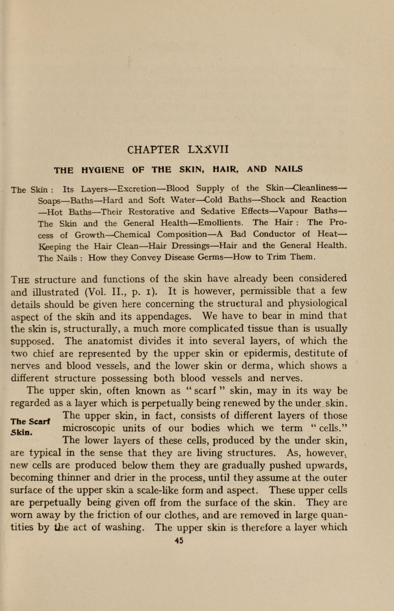 CHAPTER LXXVII THE HYGIENE OF THE SKIN, HAIR, AND NAILS The Skin ; Its Layers—Excretion—Blood Supply of the Skin—Cleanliness— Soaps—Baths—Hard and Soft Water—Cold Baths—Shock and Reaction —Hot Baths—Their Restorative and Sedative Effects—Vapour Baths— The Sldn and the General Health—Emollients. The Hair : The Pro¬ cess of Growth—Chemical Composition—A Bad Conductor of Heat— Keeping the Hair Clean—Hair Dressings—Hair and the General Health. The Nails : How they Convey Disease Germs—How to Trim Them. The structure and functions of the skin have already been considered and illustrated (Vol. II., p. i). It is however, permissible that a few details should be given here concerning the structural and physiological aspect of the skin and its appendages. We have to bear in mind that the skin is, structurally, a much more complicated tissue than is usually supposed. The anatomist divides it into several layers, of which the two chief are represented by the upper skin or epidermis, destitute of nerves and blood vessels, and the lower skin or derma, which shows a different structure possessing both blood vessels and nerves. The upper skin, often known as “ scarf ” skin, may in its way be regarded as a layer which is perpetually being renewed by the under skin. The upper skin, in fact, consists of different layers of those microscopic units of our bodies which we term “ cells.” The lower layers of these cells, produced by the under skin, are typical in the sense that they are living structures. As, however., new cells are produced below them they are gradually pushed upwards, becoming thinner and drier in the process, until they assume at the outer surface of the upper skin a scale-like form and aspect. These upper cells are perpetually being given off from the surface of the skin. They are worn away by the friction of our clothes, and are removed in large quan¬ tities by the act of washing. The upper skin is therefore a layer which 45 The Scarf Skin.