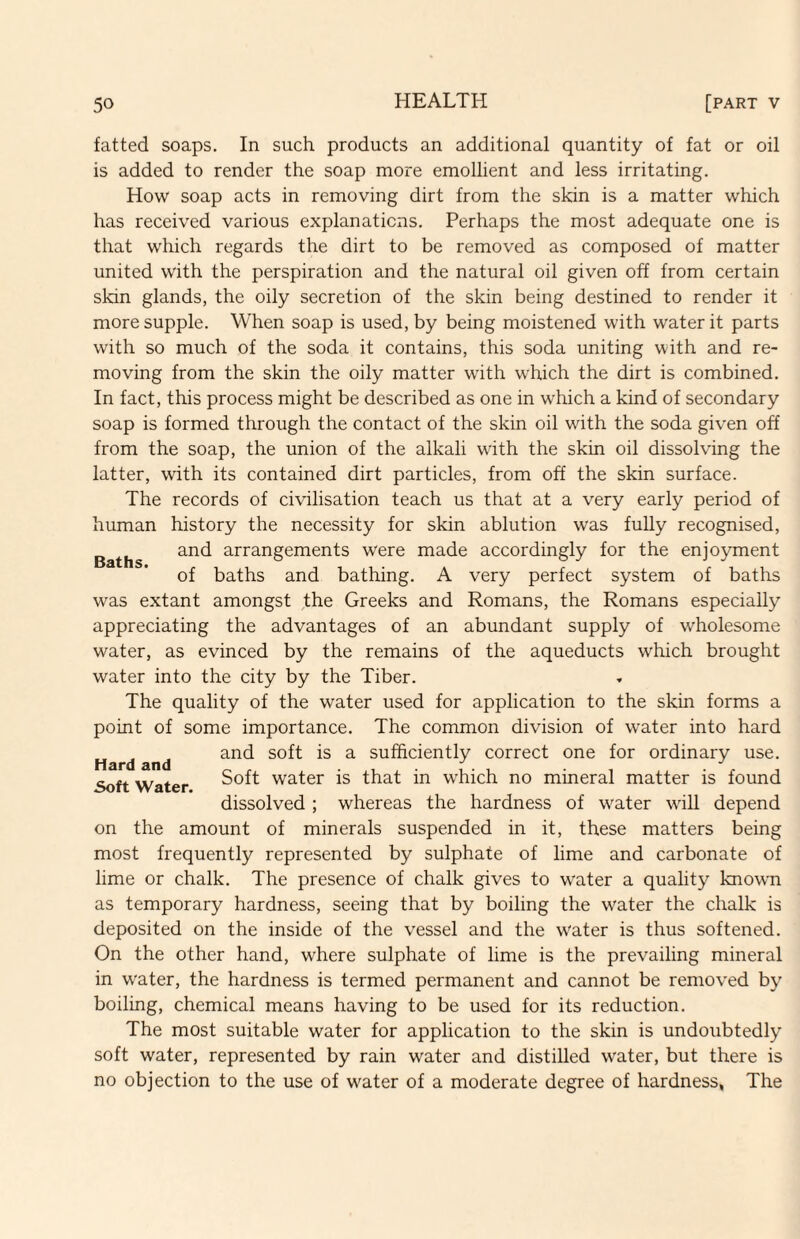 fatted soaps. In such products an additional quantity of fat or oil is added to render the soap more emollient and less irritating. How soap acts in removing dirt from the skin is a matter which has received various explanations. Perhaps the most adequate one is that which regards the dirt to be removed as composed of matter united with the perspiration and the natural oil given off from certain skin glands, the oily secretion of the skin being destined to render it more supple. When soap is used, by being moistened with water it parts with so much of the soda it contains, this soda uniting with and re¬ moving from the skin the oily matter with which the dirt is combined. In fact, this process might be described as one in which a kind of secondary soap is formed through the contact of the skin oil with the soda given off from the soap, the union of the alkali with the skin oil dissolving the latter, with its contained dirt particles, from off the skin surface. The records of civilisation teach us that at a very early period of human history the necessity for skin ablution was fully recognised, and arrangements were made accordingly for the enjoyment of baths and bathing. A very perfect system of baths was extant amongst the Greeks and Romans, the Romans especially appreciating the advantages of an abundant supply of wholesome water, as evinced by the remains of the aqueducts which brought water into the city by the Tiber. The quality of the water used for application to the skin forms a point of some importance. The common division of water into hard and soft is a sufficiently correct one for ordinary use. Soft water is that in which no mineral matter is found Baths. Hard and Soft Water. dissolved ; whereas the hardness of water will depend on the amount of minerals suspended in it, these matters being most frequently represented by sulphate of lime and carbonate of lime or chalk. The presence of chalk gives to water a quality known as temporary hardness, seeing that by boiling the water the chalk is deposited on the inside of the vessel and the water is thus softened. On the other hand, where sulphate of lime is the prevailing mineral in water, the hardness is termed permanent and cannot be removed by boiling, chemical means having to be used for its reduction. The most suitable water for application to the skin is undoubtedly soft water, represented by rain water and distilled water, but there is no objection to the use of water of a moderate degree of hardness, The